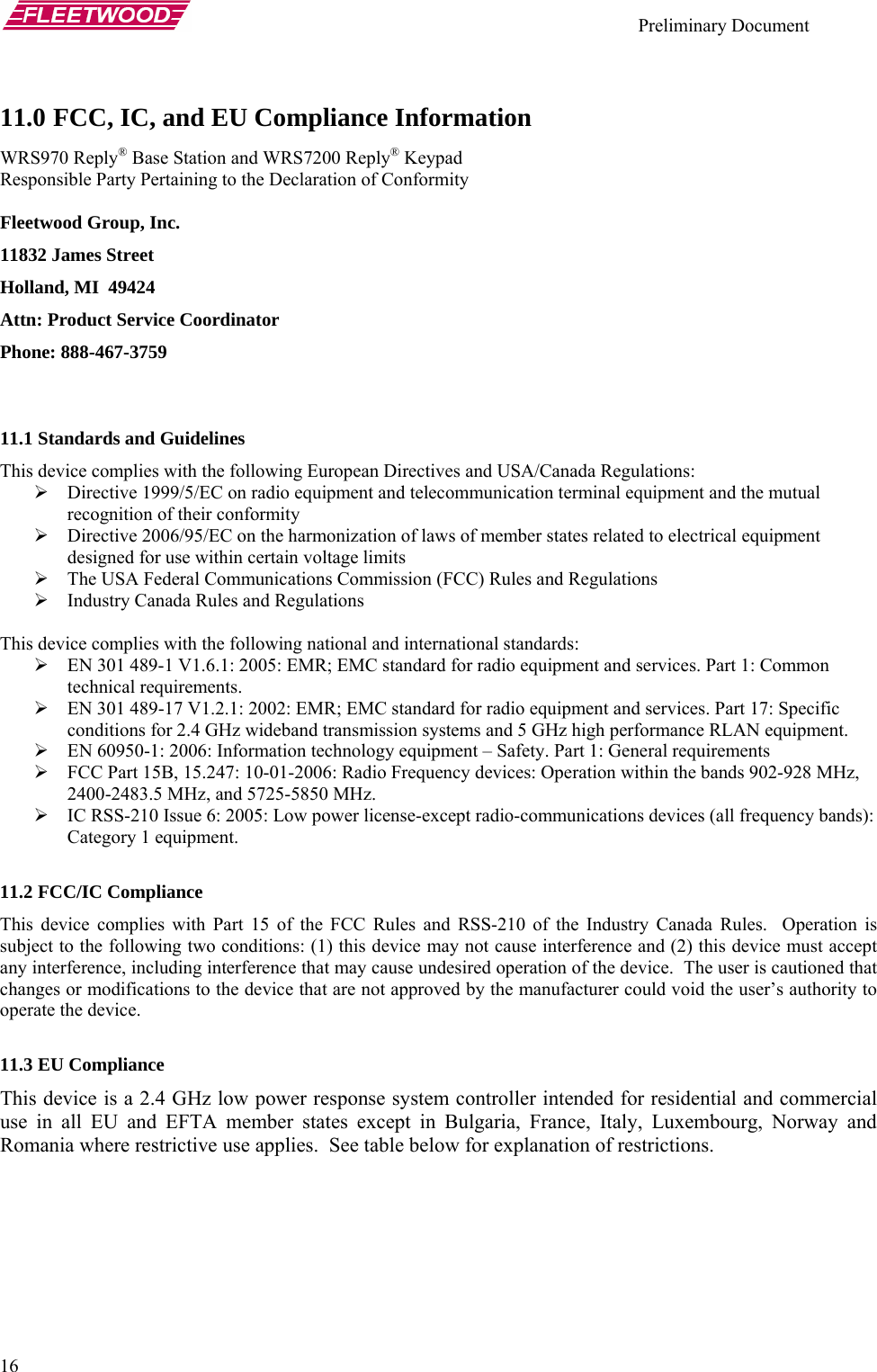    Preliminary Document   16 11.0 FCC, IC, and EU Compliance Information  WRS970 Reply® Base Station and WRS7200 Reply® Keypad Responsible Party Pertaining to the Declaration of Conformity  Fleetwood Group, Inc. 11832 James Street Holland, MI  49424 Attn: Product Service Coordinator Phone: 888-467-3759   11.1 Standards and Guidelines This device complies with the following European Directives and USA/Canada Regulations: ¾ Directive 1999/5/EC on radio equipment and telecommunication terminal equipment and the mutual recognition of their conformity ¾ Directive 2006/95/EC on the harmonization of laws of member states related to electrical equipment designed for use within certain voltage limits ¾ The USA Federal Communications Commission (FCC) Rules and Regulations ¾ Industry Canada Rules and Regulations  This device complies with the following national and international standards: ¾ EN 301 489-1 V1.6.1: 2005: EMR; EMC standard for radio equipment and services. Part 1: Common technical requirements. ¾ EN 301 489-17 V1.2.1: 2002: EMR; EMC standard for radio equipment and services. Part 17: Specific conditions for 2.4 GHz wideband transmission systems and 5 GHz high performance RLAN equipment. ¾ EN 60950-1: 2006: Information technology equipment – Safety. Part 1: General requirements ¾ FCC Part 15B, 15.247: 10-01-2006: Radio Frequency devices: Operation within the bands 902-928 MHz, 2400-2483.5 MHz, and 5725-5850 MHz. ¾ IC RSS-210 Issue 6: 2005: Low power license-except radio-communications devices (all frequency bands): Category 1 equipment.  11.2 FCC/IC Compliance This device complies with Part 15 of the FCC Rules and RSS-210 of the Industry Canada Rules.  Operation is subject to the following two conditions: (1) this device may not cause interference and (2) this device must accept any interference, including interference that may cause undesired operation of the device.  The user is cautioned that changes or modifications to the device that are not approved by the manufacturer could void the user’s authority to operate the device.  11.3 EU Compliance This device is a 2.4 GHz low power response system controller intended for residential and commercial use in all EU and EFTA member states except in Bulgaria, France, Italy, Luxembourg, Norway and Romania where restrictive use applies.  See table below for explanation of restrictions. 