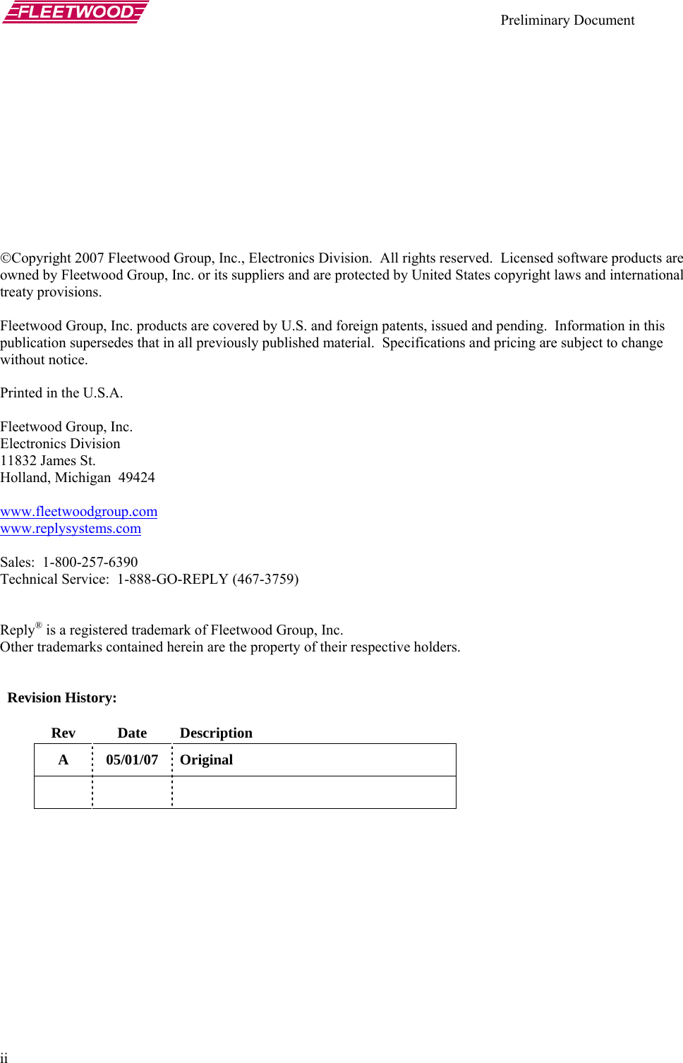    Preliminary Document   ii            ©Copyright 2007 Fleetwood Group, Inc., Electronics Division.  All rights reserved.  Licensed software products are owned by Fleetwood Group, Inc. or its suppliers and are protected by United States copyright laws and international treaty provisions.  Fleetwood Group, Inc. products are covered by U.S. and foreign patents, issued and pending.  Information in this publication supersedes that in all previously published material.  Specifications and pricing are subject to change without notice.  Printed in the U.S.A.  Fleetwood Group, Inc. Electronics Division 11832 James St. Holland, Michigan  49424  www.fleetwoodgroup.comwww.replysystems.com Sales:  1-800-257-6390 Technical Service:  1-888-GO-REPLY (467-3759)   Reply® is a registered trademark of Fleetwood Group, Inc. Other trademarks contained herein are the property of their respective holders.     Revision History:  Rev Date Description A 05/01/07 Original      