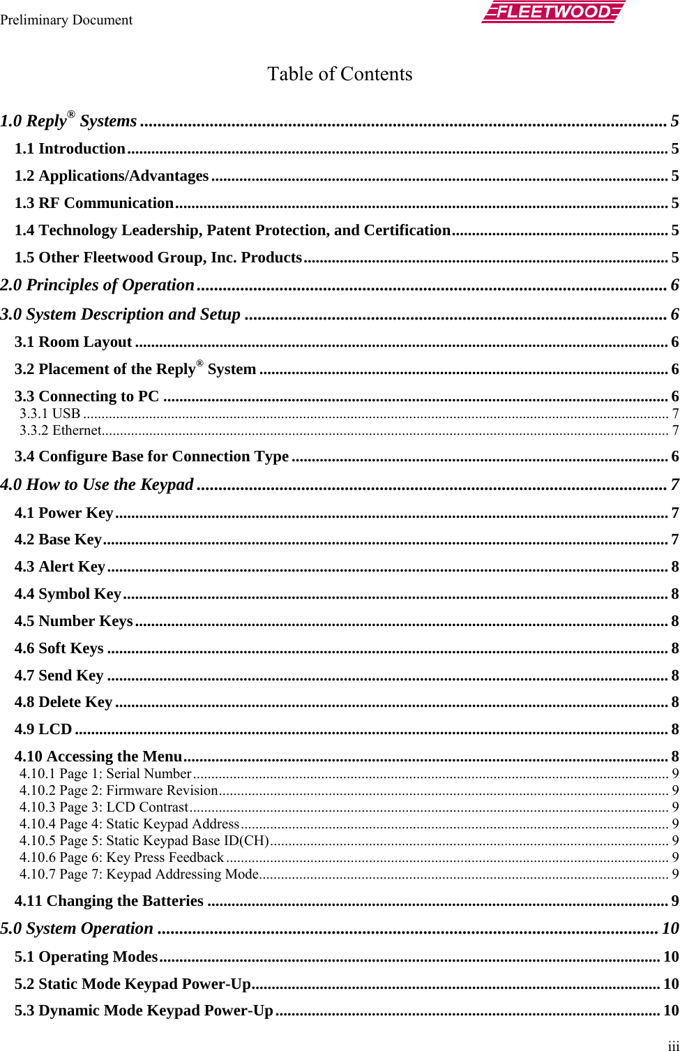 Preliminary Document       iii Table of Contents  1.0 Reply® Systems .........................................................................................................................5 1.1 Introduction....................................................................................................................................... 5 1.2 Applications/Advantages.................................................................................................................. 5 1.3 RF Communication...........................................................................................................................5 1.4 Technology Leadership, Patent Protection, and Certification...................................................... 5 1.5 Other Fleetwood Group, Inc. Products........................................................................................... 5 2.0 Principles of Operation............................................................................................................ 6 3.0 System Description and Setup .................................................................................................6 3.1 Room Layout ..................................................................................................................................... 6 3.2 Placement of the Reply® System ...................................................................................................... 6 3.3 Connecting to PC .............................................................................................................................. 6 3.3.1 USB ................................................................................................................................................................ 7 3.3.2 Ethernet........................................................................................................................................................... 7 3.4 Configure Base for Connection Type .............................................................................................. 6 4.0 How to Use the Keypad ............................................................................................................ 7 4.1 Power Key.......................................................................................................................................... 7 4.2 Base Key............................................................................................................................................. 7 4.3 Alert Key............................................................................................................................................ 8 4.4 Symbol Key........................................................................................................................................ 8 4.5 Number Keys..................................................................................................................................... 8 4.6 Soft Keys ............................................................................................................................................ 8 4.7 Send Key ............................................................................................................................................ 8 4.8 Delete Key.......................................................................................................................................... 8 4.9 LCD .................................................................................................................................................... 8 4.10 Accessing the Menu......................................................................................................................... 8 4.10.1 Page 1: Serial Number.................................................................................................................................. 9 4.10.2 Page 2: Firmware Revision........................................................................................................................... 9 4.10.3 Page 3: LCD Contrast................................................................................................................................... 9 4.10.4 Page 4: Static Keypad Address..................................................................................................................... 9 4.10.5 Page 5: Static Keypad Base ID(CH)............................................................................................................. 9 4.10.6 Page 6: Key Press Feedback......................................................................................................................... 9 4.10.7 Page 7: Keypad Addressing Mode................................................................................................................ 9 4.11 Changing the Batteries ................................................................................................................... 9 5.0 System Operation ...................................................................................................................10 5.1 Operating Modes............................................................................................................................. 10 5.2 Static Mode Keypad Power-Up...................................................................................................... 10 5.3 Dynamic Mode Keypad Power-Up................................................................................................ 10 