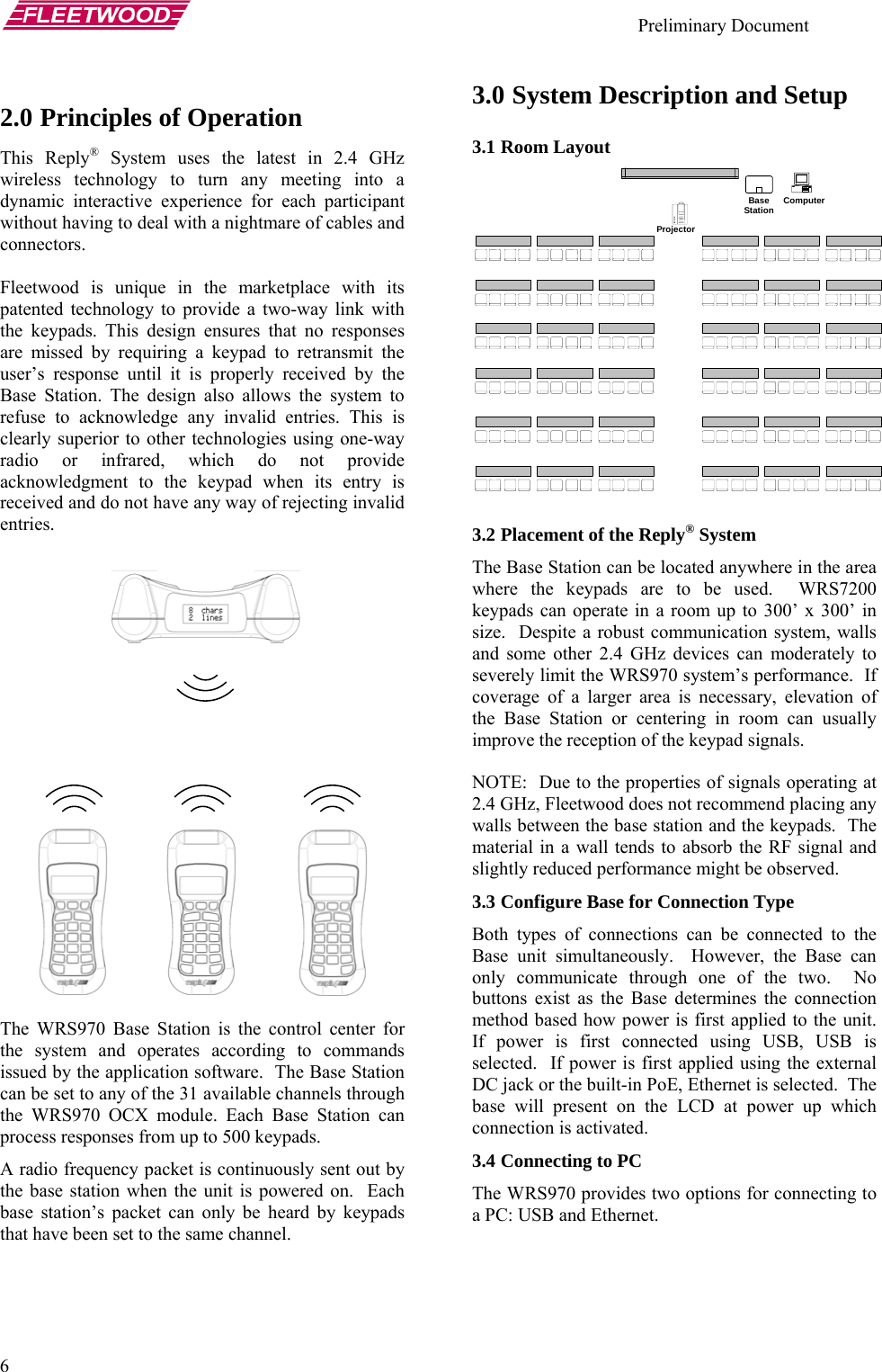    Preliminary Document   6 3.0 System Description and Setup 2.0 Principles of Operation 3.1 Room Layout This Reply® System uses the latest in 2.4 GHz wireless technology to turn any meeting into a dynamic interactive experience for each participant without having to deal with a nightmare of cables and connectors.  ComputerProjector Base Station   Fleetwood is unique in the marketplace with its patented technology to provide a two-way link with the keypads. This design ensures that no responses are missed by requiring a keypad to retransmit the user’s response until it is properly received by the Base Station. The design also allows the system to refuse to acknowledge any invalid entries. This is clearly superior to other technologies using one-way radio or infrared, which do not provide acknowledgment to the keypad when its entry is received and do not have any way of rejecting invalid entries.  3.2 Placement of the Reply® System The Base Station can be located anywhere in the area where the keypads are to be used.  WRS7200 keypads can operate in a room up to 300’ x 300’ in size.  Despite a robust communication system, walls and some other 2.4 GHz devices can moderately to severely limit the WRS970 system’s performance.  If coverage of a larger area is necessary, elevation of the Base Station or centering in room can usually improve the reception of the keypad signals.    NOTE:  Due to the properties of signals operating at 2.4 GHz, Fleetwood does not recommend placing any walls between the base station and the keypads.  The material in a wall tends to absorb the RF signal and slightly reduced performance might be observed. 3.3 Configure Base for Connection Type Both types of connections can be connected to the Base unit simultaneously.  However, the Base can only communicate through one of the two.  No buttons exist as the Base determines the connection method based how power is first applied to the unit.  If power is first connected using USB, USB is selected.  If power is first applied using the external DC jack or the built-in PoE, Ethernet is selected.  The base will present on the LCD at power up which connection is activated.    The WRS970 Base Station is the control center for the system and operates according to commands issued by the application software.  The Base Station can be set to any of the 31 available channels through the WRS970 OCX module. Each Base Station can process responses from up to 500 keypads. 3.4 Connecting to PC  A radio frequency packet is continuously sent out by the base station when the unit is powered on.  Each base station’s packet can only be heard by keypads that have been set to the same channel.   The WRS970 provides two options for connecting to a PC: USB and Ethernet.    