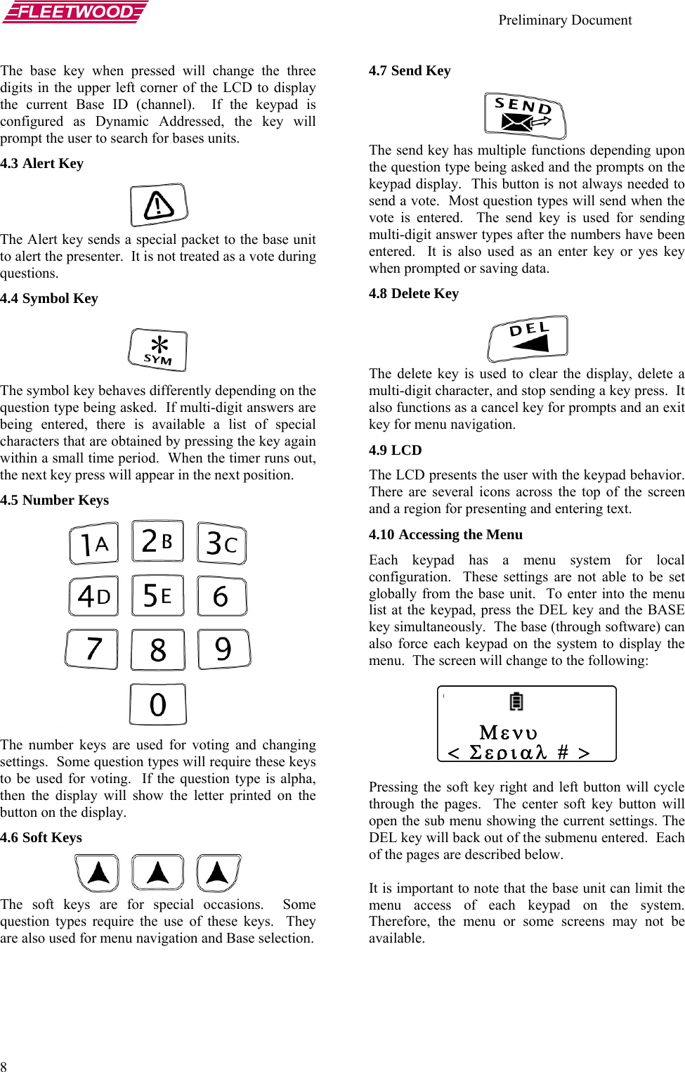    Preliminary Document   8 The base key when pressed will change the three digits in the upper left corner of the LCD to display the current Base ID (channel).  If the keypad is configured as Dynamic Addressed, the key will prompt the user to search for bases units. 4.3 Alert Key  The Alert key sends a special packet to the base unit to alert the presenter.  It is not treated as a vote during questions. 4.4 Symbol Key   The symbol key behaves differently depending on the question type being asked.  If multi-digit answers are being entered, there is available a list of special characters that are obtained by pressing the key again within a small time period.  When the timer runs out, the next key press will appear in the next position. 4.5 Number Keys  The number keys are used for voting and changing settings.  Some question types will require these keys to be used for voting.  If the question type is alpha, then the display will show the letter printed on the button on the display. 4.6 Soft Keys  The soft keys are for special occasions.  Some question types require the use of these keys.  They are also used for menu navigation and Base selection. 4.7 Send Key  The send key has multiple functions depending upon the question type being asked and the prompts on the keypad display.  This button is not always needed to send a vote.  Most question types will send when the vote is entered.  The send key is used for sending multi-digit answer types after the numbers have been entered.  It is also used as an enter key or yes key when prompted or saving data. 4.8 Delete Key  The delete key is used to clear the display, delete a multi-digit character, and stop sending a key press.  It also functions as a cancel key for prompts and an exit key for menu navigation. 4.9 LCD The LCD presents the user with the keypad behavior.  There are several icons across the top of the screen and a region for presenting and entering text.   4.10 Accessing the Menu Each keypad has a menu system for local configuration.  These settings are not able to be set globally from the base unit.  To enter into the menu list at the keypad, press the DEL key and the BASE key simultaneously.  The base (through software) can also force each keypad on the system to display the menu.  The screen will change to the following:       Μενυ&lt; Σεριαλ # &gt;  Pressing the soft key right and left button will cycle through the pages.  The center soft key button will open the sub menu showing the current settings. The DEL key will back out of the submenu entered.  Each of the pages are described below.  It is important to note that the base unit can limit the menu access of each keypad on the system.  Therefore, the menu or some screens may not be available. 