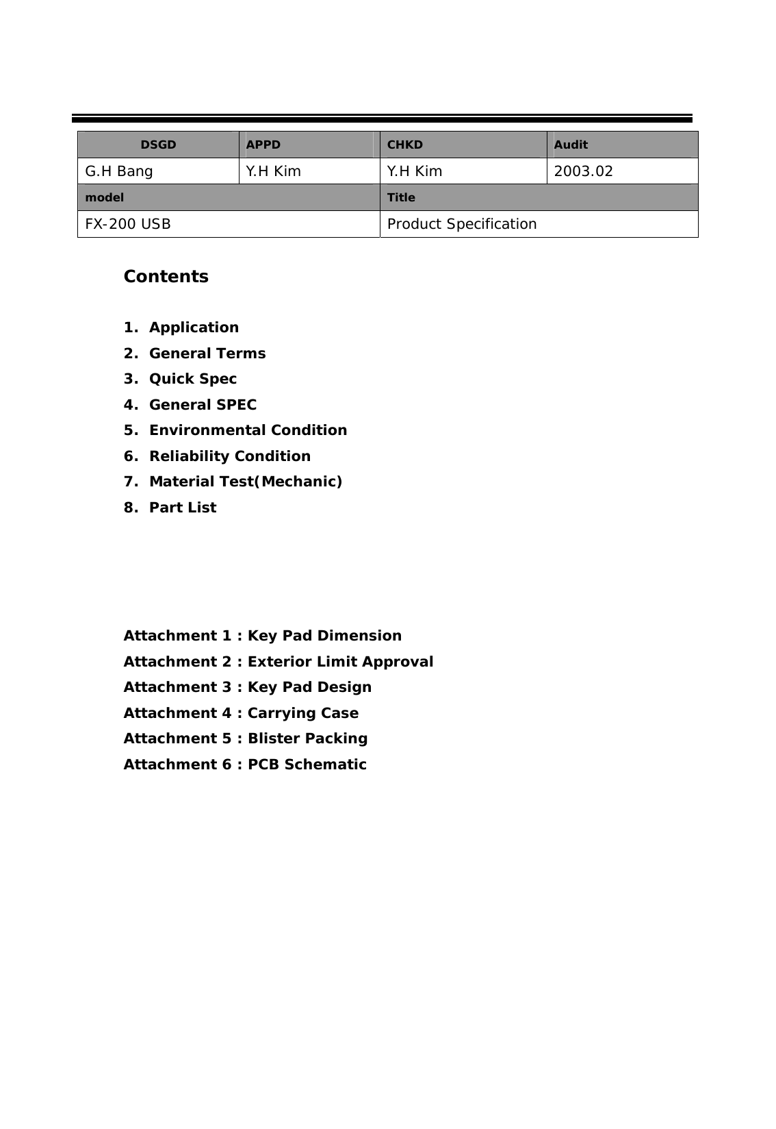  DSGD  APPD  CHKD  Audit G.H Bang   Y.H Kim  Y.H Kim  2003.02 model  Title FX-200 USB  Product Specification  Contents   1. Application 2. General Terms 3. Quick Spec 4. General SPEC 5. Environmental Condition 6. Reliability Condition 7. Material Test(Mechanic) 8. Part List      Attachment 1 : Key Pad Dimension Attachment 2 : Exterior Limit Approval Attachment 3 : Key Pad Design Attachment 4 : Carrying Case  Attachment 5 : Blister Packing  Attachment 6 : PCB Schematic         