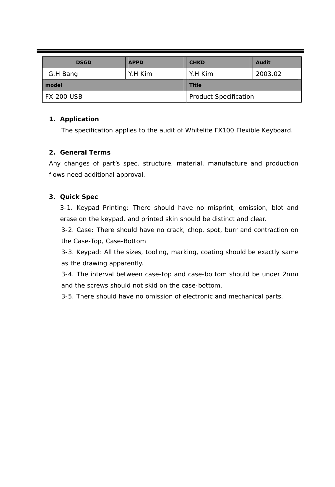  DSGD  APPD  CHKD  Audit  G.H Bang  Y.H Kim  Y.H Kim  2003.02 model  Title FX-200 USB  Product Specification  1. Application The specification applies to the audit of Whitelite FX100 Flexible Keyboard.  2. General Terms Any changes of part&rsquo;s spec, structure, material, manufacture and production flows need additional approval.  3. Quick Spec 3-1. Keypad Printing: There should have no misprint, omission, blot and erase on the keypad, and printed skin should be distinct and clear. 3-2. Case: There should have no crack, chop, spot, burr and contraction on the Case-Top, Case-Bottom 3-3. Keypad: All the sizes, tooling, marking, coating should be exactly same as the drawing apparently. 3-4. The interval between case-top and case-bottom should be under 2mm and the screws should not skid on the case-bottom. 3-5. There should have no omission of electronic and mechanical parts.               