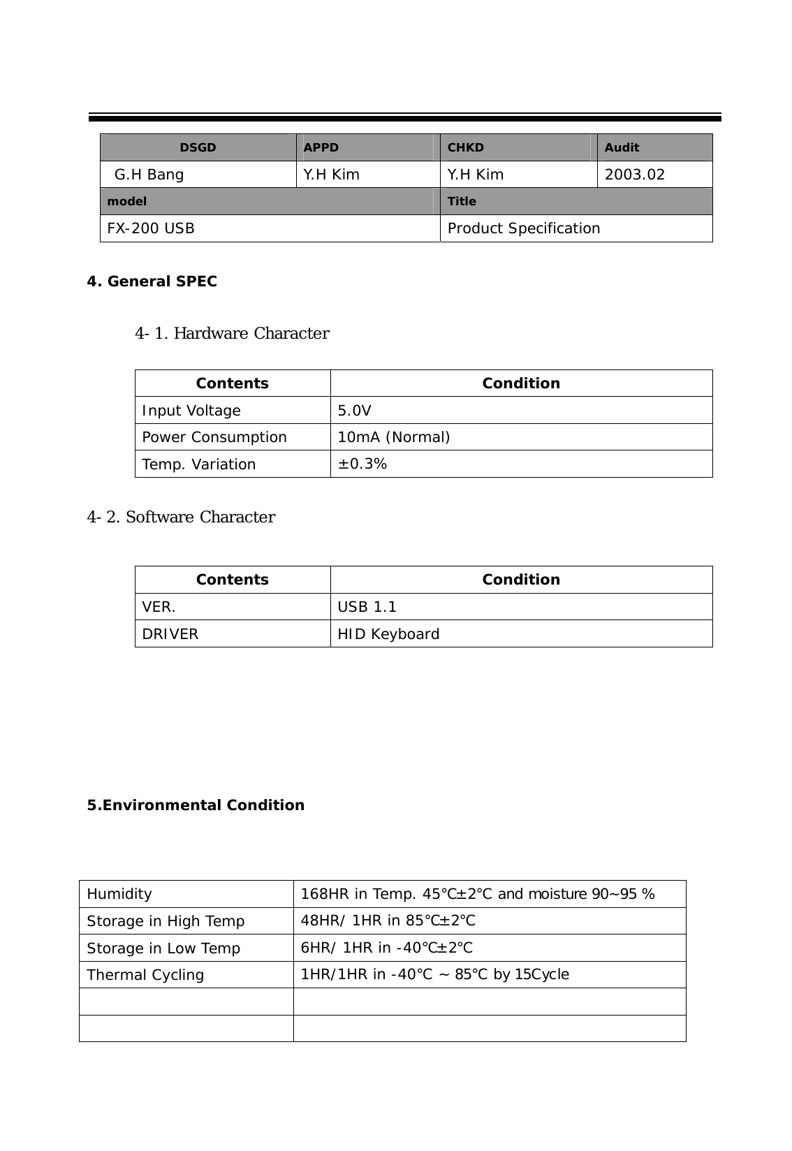  DSGD  APPD  CHKD  Audit  G.H Bang  Y.H Kim  Y.H Kim  2003.02 model  Title FX-200 USB  Product Specification  4. General SPEC  4-1. Hardware Character       4-2. Software Character              5.Environmental Condition       Contents Condition Input Voltage  5.0V  Power Consumption  10mA (Normal) Temp. Variation  &plusmn;0.3% Contents Condition VER. USB 1.1 DRIVER HID Keyboard Humidity  168HR in Temp. 45℃&plusmn;2℃ and moisture 90~95 % Storage in High Temp  48HR/ 1HR in 85℃&plusmn;2℃ Storage in Low Temp  6HR/ 1HR in -40℃&plusmn;2℃ Thermal Cycling  1HR/1HR in -40℃ ~ 85℃ by 15Cycle     