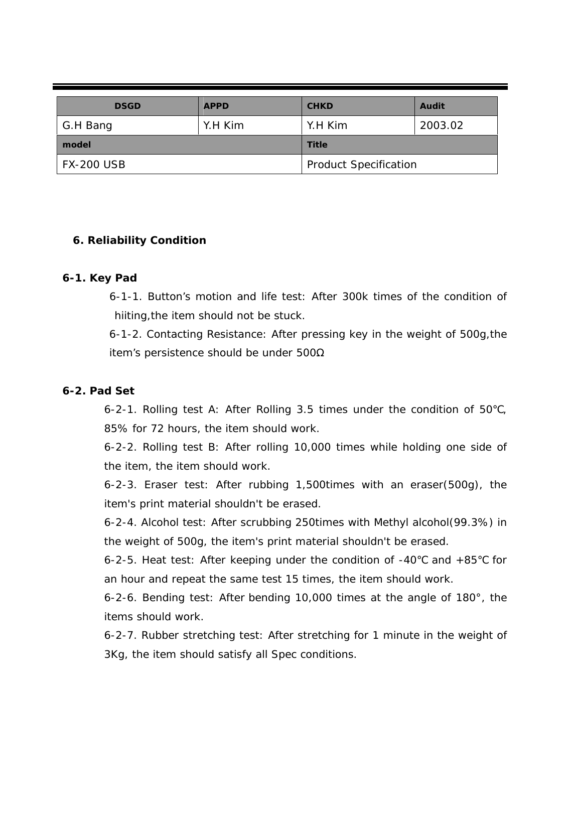     6. Reliability Condition  6-1. Key Pad          6-1-1. Button&rsquo;s motion and life test: After 300k times of the condition of hiiting,the item should not be stuck. 6-1-2. Contacting Resistance: After pressing key in the weight of 500g,the item&rsquo;s persistence should be under 500Ω  6-2. Pad Set 6-2-1. Rolling test A: After Rolling 3.5 times under the condition of 50 , ℃85% for 72 hours, the item should work.  6-2-2. Rolling test B: After rolling 10,000 times while holding one side of the item, the item should work.  6-2-3. Eraser test: After rubbing 1,500times with an eraser(500g), the item's print material shouldn't be erased.  6-2-4. Alcohol test: After scrubbing 250times with Methyl alcohol(99.3%) in the weight of 500g, the item's print material shouldn't be erased. 6-2-5. Heat test: After keeping under the condition of -40  and +85℃℃ for an hour and repeat the same test 15 times, the item should work.  6-2-6. Bending test: After bending 10,000 times at the angle of 180&deg;, the items should work. 6-2-7. Rubber stretching test: After stretching for 1 minute in the weight of 3Kg, the item should satisfy all Spec conditions.      DSGD  APPD  CHKD  Audit G.H Bang  Y.H Kim  Y.H Kim  2003.02 model  Title FX-200 USB  Product Specification 