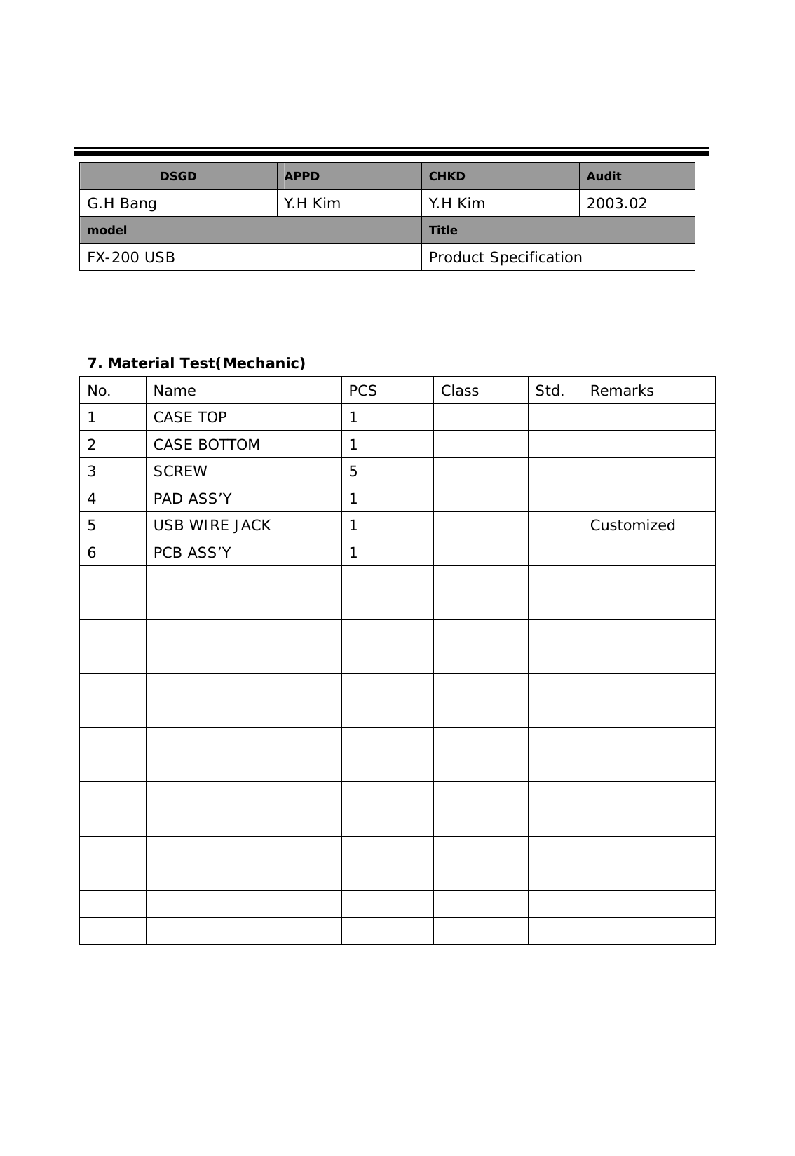        7. Material Test(Mechanic) No. Name  PCS  Class  Std. Remarks 1 CASE TOP  1      2 CASE BOTTOM  1      3 SCREW  5      4 PAD ASS&rsquo;Y  1      5  USB WIRE JACK  1      Customized 6 PCB ASS&rsquo;Y  1                                                                                                                                        DSGD  APPD  CHKD  Audit G.H Bang  Y.H Kim  Y.H Kim  2003.02 model  Title FX-200 USB  Product Specification 