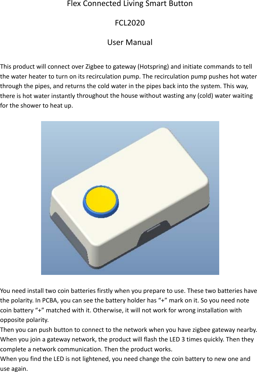 FlexConnectedLivingSmartButtonFCL2020UserManualThisproductwillconnectoverZigbeetogateway(Hotspring)andinitiatecommandstotellthewaterheatertoturnonitsrecirculationpump.Therecirculationpumppusheshotwaterthroughthepipes,andreturnsthecoldwaterinthepipesbackintothesystem.Thisway,thereishotwaterinstantlythroughoutthehousewithoutwastingany(cold)waterwaitingfortheshowertoheatup.Youneedinstalltwocoinbatteriesfirstlywhenyoupreparetouse.Thesetwobatterieshavethepolarity.InPCBA,youcanseethebatteryholderhas&ldquo;+&rdquo;markonit.Soyouneednotecoinbattery&ldquo;+&rdquo;matchedwithit.Otherwise,itwillnotworkforwronginstallationwithoppositepolarity.Thenyoucanpushbuttontoconnecttothenetworkwhenyouhavezigbeegatewaynearby.Whenyoujoinagatewaynetwork,theproductwillflashtheLED3timesquickly.Thentheycompleteanetworkcommunication.Thentheproductworks.WhenyoufindtheLEDisnotlightened,youneedchangethecoinbatterytonewoneanduseagain.