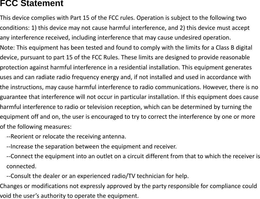 FCC Statement  ThisdevicecomplieswithPart15oftheFCCrules.Operationissubjecttothefollowingtwoconditions:1)thisdevicemaynotcauseharmfulinterference,and2)thisdevicemustacceptanyinterferencereceived,includinginterferencethatmaycauseundesiredoperation.Note:ThisequipmenthasbeentestedandfoundtocomplywiththelimitsforaClassBdigitaldevice,pursuanttopart15oftheFCCRules.Theselimitsaredesignedtoprovidereasonableprotectionagainstharmfulinterferenceinaresidentialinstallation.Thisequipmentgeneratesusesandcanradiateradiofrequencyenergyand,ifnotinstalledandusedinaccordancewiththeinstructions,maycauseharmfulinterferencetoradiocommunications.However,thereisnoguaranteethatinterferencewillnotoccurinparticularinstallation.Ifthisequipmentdoescauseharmfulinterferencetoradioortelevisionreception,whichcanbedeterminedbyturningtheequipmentoffandon,theuserisencouragedtotrytocorrecttheinterferencebyoneormoreofthefollowingmeasures:‐‐Reorientorrelocatethereceivingantenna.‐‐Increasetheseparationbetweentheequipmentandreceiver.‐‐Connecttheequipmentintoanoutletonacircuitdifferentfromthattowhichthereceiverisconnected.‐‐Consultthedealeroranexperiencedradio/TVtechnicianforhelp.Changesormodificationsnotexpresslyapprovedbythepartyresponsibleforcompliancecouldvoidtheuser&rsquo;sauthoritytooperatetheequipment.ThisequipmentcomplieswithFCCradiationexposurelimitssetforthforanuncontrolledenvironment.Usershouldavoidun‐intendedoperationofusagewhenitiscollocatedwithothertransmittersorantenna.Thedistancebetweenuserandproductsshouldbenolessthan20cm