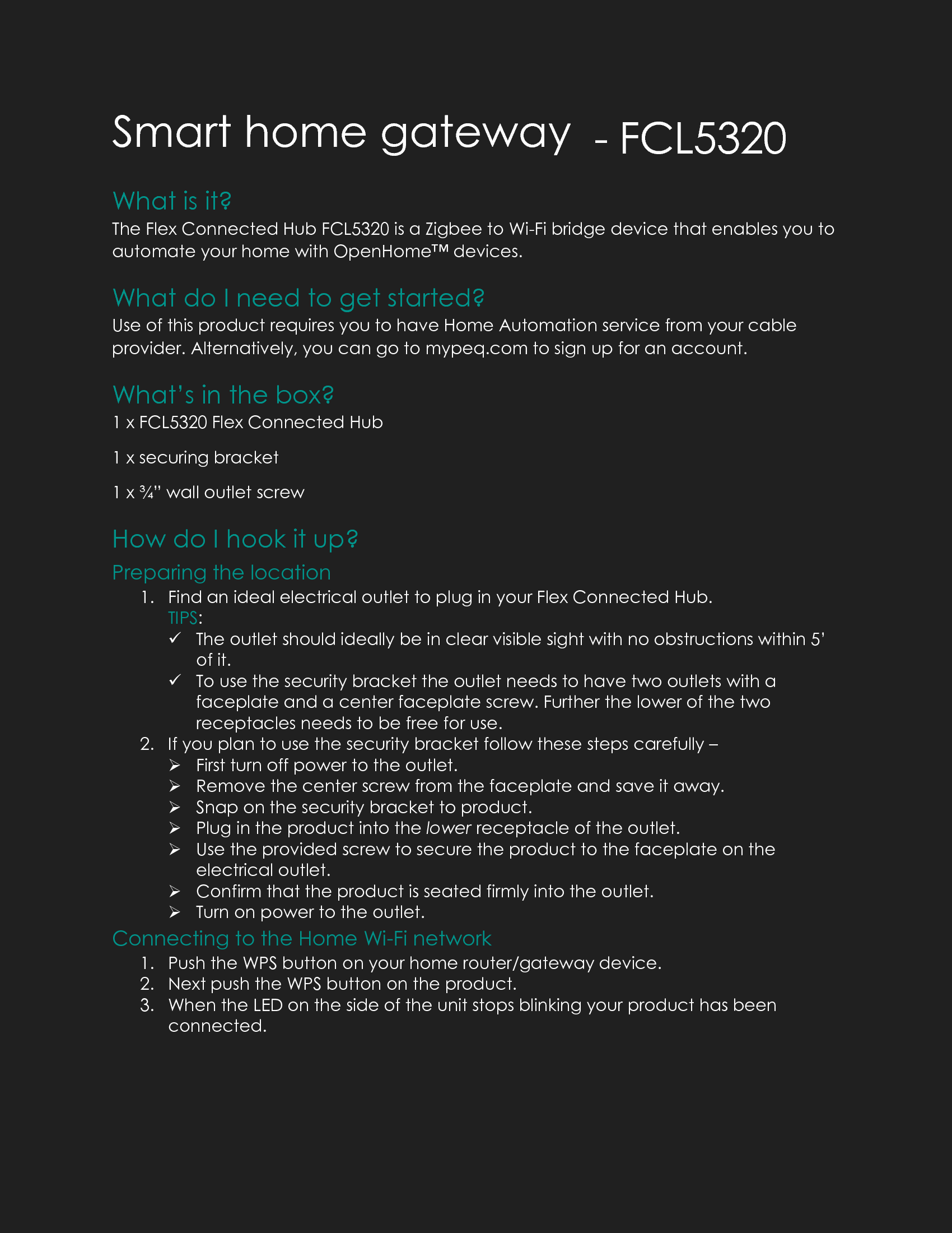 Smart home gateway - FCL5320 What is it? The Flex Connected Hub FCL5320 is a Zigbee to Wi-Fi bridge device that enables you to automate your home with OpenHome&trade; devices. What do I need to get started? Use of this product requires you to have Home Automation service from your cable provider. Alternatively, you can go to mypeq.com to sign up for an account. What&rsquo;s in the box? 1 x FCL5320 Flex Connected Hub 1 x securing bracket 1 x &frac34;&rdquo; wall outlet screw How do I hook it up? Preparing the location 1. Find an ideal electrical outlet to plug in your Flex Connected Hub. TIPS:  The outlet should ideally be in clear visible sight with no obstructions within 5&rsquo; of it.  To use the security bracket the outlet needs to have two outlets with a faceplate and a center faceplate screw. Further the lower of the two receptacles needs to be free for use. 2. If you plan to use the security bracket follow these steps carefully &ndash;   First turn off power to the outlet.  Remove the center screw from the faceplate and save it away.  Snap on the security bracket to product.  Plug in the product into the lower receptacle of the outlet.  Use the provided screw to secure the product to the faceplate on the electrical outlet.  Confirm that the product is seated firmly into the outlet.  Turn on power to the outlet. Connecting to the Home Wi-Fi network 1. Push the WPS button on your home router/gateway device.  2. Next push the WPS button on the product.  3. When the LED on the side of the unit stops blinking your product has been connected. 