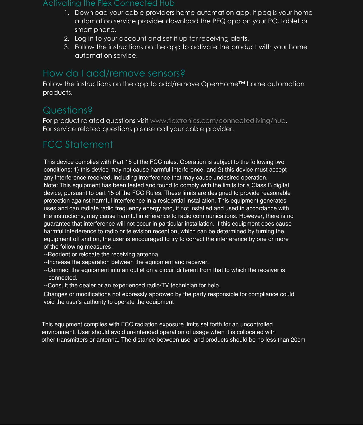Activating the Flex Connected Hub 1. Download your cable providers home automation app. If peq is your home automation service provider download the PEQ app on your PC, tablet or smart phone. 2. Log in to your account and set it up for receiving alerts. 3. Follow the instructions on the app to activate the product with your home automation service. How do I add/remove sensors? Follow the instructions on the app to add/remove OpenHome&trade; home automation products. Questions? For product related questions visit www.flextronics.com/connectedliving/hub. For service related questions please call your cable provider. FCC StatementThis device complies with Part 15 of the FCC rules. Operation is subject to the following twoconditions: 1) this device may not cause harmful interference, and 2) this device must acceptany interference received, including interference that may cause undesired operation.Note: This equipment has been tested and found to comply with the limits for a Class B digital device, pursuant to part 15 of the FCC Rules. These limits are designed to provide reasonableprotection against harmful interference in a residential installation. This equipment generatesuses and can radiate radio frequency energy and, if not installed and used in accordance withthe instructions, may cause harmful interference to radio communications. However, there is noguarantee that interference will not occur in particular installation. If this equipment does causeharmful interference to radio or television reception, which can be determined by turning theequipment off and on, the user is encouraged to try to correct the interference by one or moreof the following measures:--Reorient or relocate the receiving antenna.--Increase the separation between the equipment and receiver.--Connect the equipment into an outlet on a circuit different from that to which the receiver isconnected.--Consult the dealer or an experienced radio/TV technician for help.Changes or modifications not expressly approved by the party responsible for compliance couldvoid the user's authority to operate the equipmentThis equipment complies with FCC radiation exposure limits set forth for an uncontrolledenvironment. User should avoid un-intended operation of usage when it is collocated withother transmitters or antenna. The distance between user and products should be no less than 20cm