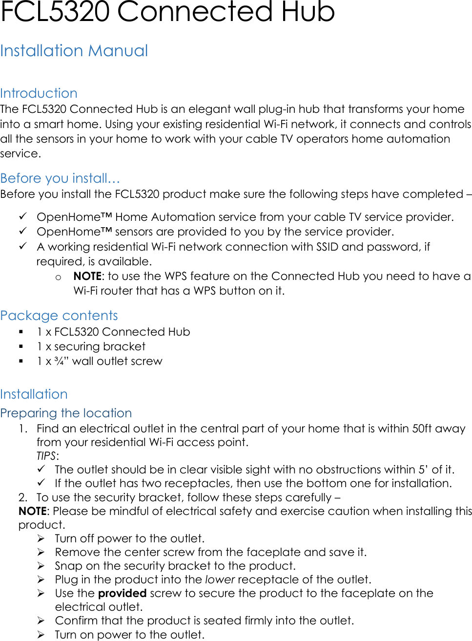   FCL5320 Connected Hub Installation Manual  Introduction The FCL5320 Connected Hub is an elegant wall plug-in hub that transforms your home into a smart home. Using your existing residential Wi-Fi network, it connects and controls all the sensors in your home to work with your cable TV operators home automation service. Before you install&hellip; Before you install the FCL5320 product make sure the following steps have completed &ndash;   OpenHome&trade; Home Automation service from your cable TV service provider.  OpenHome&trade; sensors are provided to you by the service provider.  A working residential Wi-Fi network connection with SSID and password, if required, is available. o NOTE: to use the WPS feature on the Connected Hub you need to have a Wi-Fi router that has a WPS button on it. Package contents  1 x FCL5320 Connected Hub  1 x securing bracket  1 x &frac34;&rdquo; wall outlet screw  Installation Preparing the location 1. Find an electrical outlet in the central part of your home that is within 50ft away from your residential Wi-Fi access point. TIPS:  The outlet should be in clear visible sight with no obstructions within 5&rsquo; of it.  If the outlet has two receptacles, then use the bottom one for installation.  2. To use the security bracket, follow these steps carefully &ndash;  NOTE: Please be mindful of electrical safety and exercise caution when installing this product.  Turn off power to the outlet.  Remove the center screw from the faceplate and save it.  Snap on the security bracket to the product.  Plug in the product into the lower receptacle of the outlet.  Use the provided screw to secure the product to the faceplate on the electrical outlet.  Confirm that the product is seated firmly into the outlet.  Turn on power to the outlet. 