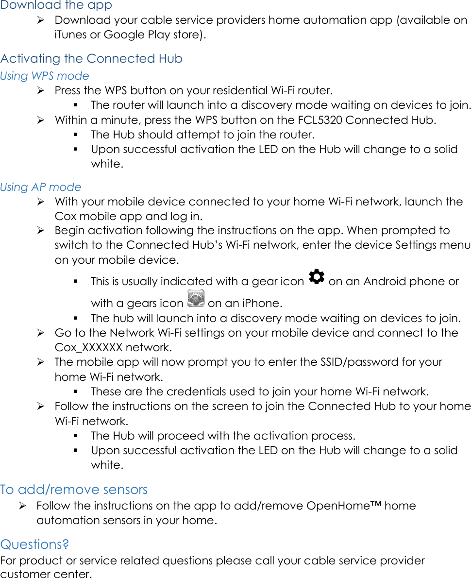    Download the app  Download your cable service providers home automation app (available on iTunes or Google Play store). Activating the Connected Hub Using WPS mode  Press the WPS button on your residential Wi-Fi router.  The router will launch into a discovery mode waiting on devices to join.  Within a minute, press the WPS button on the FCL5320 Connected Hub.  The Hub should attempt to join the router.  Upon successful activation the LED on the Hub will change to a solid white. Using AP mode  With your mobile device connected to your home Wi-Fi network, launch the Cox mobile app and log in.  Begin activation following the instructions on the app. When prompted to switch to the Connected Hub&rsquo;s Wi-Fi network, enter the device Settings menu on your mobile device.  This is usually indicated with a gear icon   on an Android phone or with a gears icon   on an iPhone.  The hub will launch into a discovery mode waiting on devices to join.  Go to the Network Wi-Fi settings on your mobile device and connect to the Cox_XXXXXX network.  The mobile app will now prompt you to enter the SSID/password for your home Wi-Fi network.  These are the credentials used to join your home Wi-Fi network.  Follow the instructions on the screen to join the Connected Hub to your home Wi-Fi network.  The Hub will proceed with the activation process.  Upon successful activation the LED on the Hub will change to a solid white. To add/remove sensors  Follow the instructions on the app to add/remove OpenHome&trade; home automation sensors in your home. Questions? For product or service related questions please call your cable service provider customer center.     