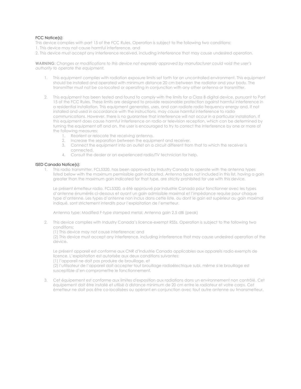   FCC Notice(s): This device complies with part 15 of the FCC Rules. Operation is subject to the following two conditions:  1. This device may not cause harmful interference, and  2. This device must accept any interference received, including interference that may cause undesired operation.  WARNING: Changes or modifications to this device not expressly approved by manufacturer could void the user&rsquo;s authority to operate the equipment.  1. This equipment complies with radiation exposure limits set forth for an uncontrolled environment. This equipment should be installed and operated with minimum distance 20 cm between the radiator and your body. The transmitter must not be co-located or operating in conjunction with any other antenna or transmitter.  2. This equipment has been tested and found to comply with the limits for a Class B digital device, pursuant to Part 15 of the FCC Rules. These limits are designed to provide reasonable protection against harmful interference in a residential installation. This equipment generates, uses, and can radiate radio frequency energy and, if not installed and used in accordance with the instructions, may cause harmful interference to radio communications. However, there is no guarantee that interference will not occur in a particular installation. If this equipment does cause harmful interference on radio or television reception, which can be determined by turning the equipment off and on, the user is encouraged to try to correct the interference by one or more of the following measures: 1. Reorient or relocate the receiving antenna. 2. Increase the separation between the equipment and receiver. 3. Connect the equipment into an outlet on a circuit different from that to which the receiver is connected. 4. Consult the dealer or an experienced radio/TV technician for help.  ISED Canada Notice(s): 1. This radio transmitter, FCL5320, has been approved by Industry Canada to operate with the antenna types listed below with the maximum permissible gain indicated. Antenna types not included in this list, having a gain greater than the maximum gain indicated for that type, are strictly prohibited for use with this device.  Le pr&eacute;sent &eacute;metteur radio, FCL5320, a &eacute;t&eacute; approuv&eacute; par lndustrie Canada pour fonctionner avec les types d&rsquo;antenne &eacute;num&eacute;r&eacute;s ci-dessous et ayant un gain admissible maximal et l&rsquo;imp&eacute;dance requise pour chaque type d&rsquo;antenne. Les types d&rsquo;antenne non inclus dans cette liste, ou dont le gain est sup&eacute;rieur au gain maximal indiqu&eacute;, sont strictement interdits pour l&rsquo;exploitation de l&rsquo;emetteur.  Antenna type: Modified F-type stamped metal; Antenna gain 2.5 dBi (peak)  2. This device complies with Industry Canada&rsquo;s licence-exempt RSSs. Operation is subject to the following two conditions: (1) This device may not cause interference; and (2) This device must accept any interference, including interference that may cause undesired operation of the device.  Le pr&eacute;sent appareil est conforme aux CNR d&rsquo;lndustrie Canada applicables aux appareils radio exempts de licence. L&rsquo;exploitation est autoris&eacute;e aux deux conditions suivantes: (1) l&rsquo;appareil ne doit pas produire de brouillage, et (2) l&rsquo;utilisateur de l&rsquo;appareil doit accepter tout brouillage radio&eacute;lectrique subi, m&ecirc;me si le brouillage est susceptible d&rsquo;en compromettre le fonctionnement.  3. Cet &eacute;quipement est conforme aux limites d'exposition aux radiations dans un environnement non contr&ocirc;l&eacute;. Cet &eacute;quipement doit &ecirc;tre install&eacute; et utilis&eacute; &agrave; distance minimum de 20 cm entre le radiateur et votre corps. Cet &eacute;metteur ne doit pas &ecirc;tre co-localis&eacute;es ou op&eacute;rant en conjunction avec tout autre antenne ou trnansmetteur. 