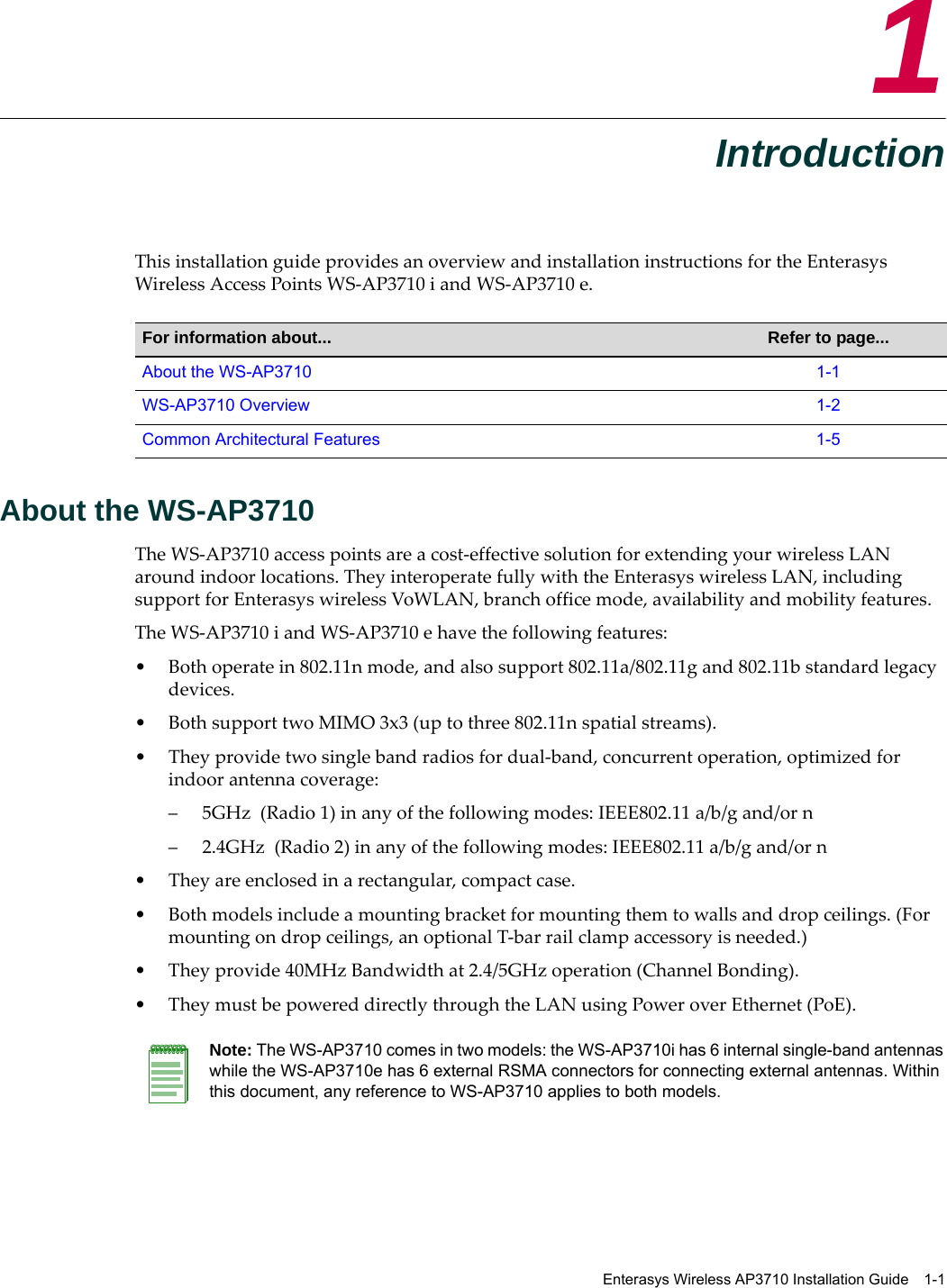 Enterasys Wireless AP3710 Installation Guide 1-11IntroductionThis installation guide provides an overview and installation instructions for the Enterasys Wireless Access Points WS-AP3710 i and WS-AP3710 e.About the WS-AP3710The WS-AP3710 access points are a cost-effective solution for extending your wireless LAN around indoor locations. They interoperate fully with the Enterasys wireless LAN, including support for Enterasys wireless VoWLAN, branch office mode, availability and mobility features.The WS-AP3710 i and WS-AP3710 e have the following features:• Both operate in 802.11n mode, and also support 802.11a/802.11g and 802.11b standard legacy devices. • Both support two MIMO 3x3 (up to three 802.11n spatial streams). • They provide two single band radios for dual-band, concurrent operation, optimized for indoor antenna coverage:– 5GHz (Radio 1) in any of the following modes: IEEE802.11 a/b/g and/or n – 2.4GHz (Radio 2) in any of the following modes: IEEE802.11 a/b/g and/or n • They are enclosed in a rectangular, compact case.• Both models include a mounting bracket for mounting them to walls and drop ceilings. (For mounting on drop ceilings, an optional T-bar rail clamp accessory is needed.) • They provide 40MHz Bandwidth at 2.4/5GHz operation (Channel Bonding).• They must be powered directly through the LAN using Power over Ethernet (PoE).For information about... Refer to page...About the WS-AP3710 1-1WS-AP3710 Overview 1-2Common Architectural Features 1-5Note: The WS-AP3710 comes in two models: the WS-AP3710i has 6 internal single-band antennas while the WS-AP3710e has 6 external RSMA connectors for connecting external antennas. Within this document, any reference to WS-AP3710 applies to both models.