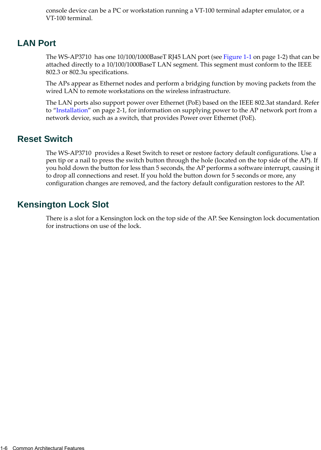 1-6 Common Architectural Featuresconsole device can be a PC or workstation running a VT-100 terminal adapter emulator, or a VT-100 terminal.LAN PortThe WS-AP3710 has one 10/100/1000BaseT RJ45 LAN port (see Figure 1-1 on page 1-2) that can be attached directly to a 10/100/1000BaseT LAN segment. This segment must conform to the IEEE 802.3 or 802.3u specifications. The APs appear as Ethernet nodes and perform a bridging function by moving packets from the wired LAN to remote workstations on the wireless infrastructure.The LAN ports also support power over Ethernet (PoE) based on the IEEE 802.3at standard. Refer to “Installation” on page 2-1, for information on supplying power to the AP network port from a network device, such as a switch, that provides Power over Ethernet (PoE).Reset SwitchThe WS-AP3710 provides a Reset Switch to reset or restore factory default configurations. Use a pen tip or a nail to press the switch button through the hole (located on the top side of the AP). If you hold down the button for less than 5 seconds, the AP performs a software interrupt, causing it to drop all connections and reset. If you hold the button down for 5 seconds or more, any configuration changes are removed, and the factory default configuration restores to the AP.Kensington Lock SlotThere is a slot for a Kensington lock on the top side of the AP. See Kensington lock documentation for instructions on use of the lock.