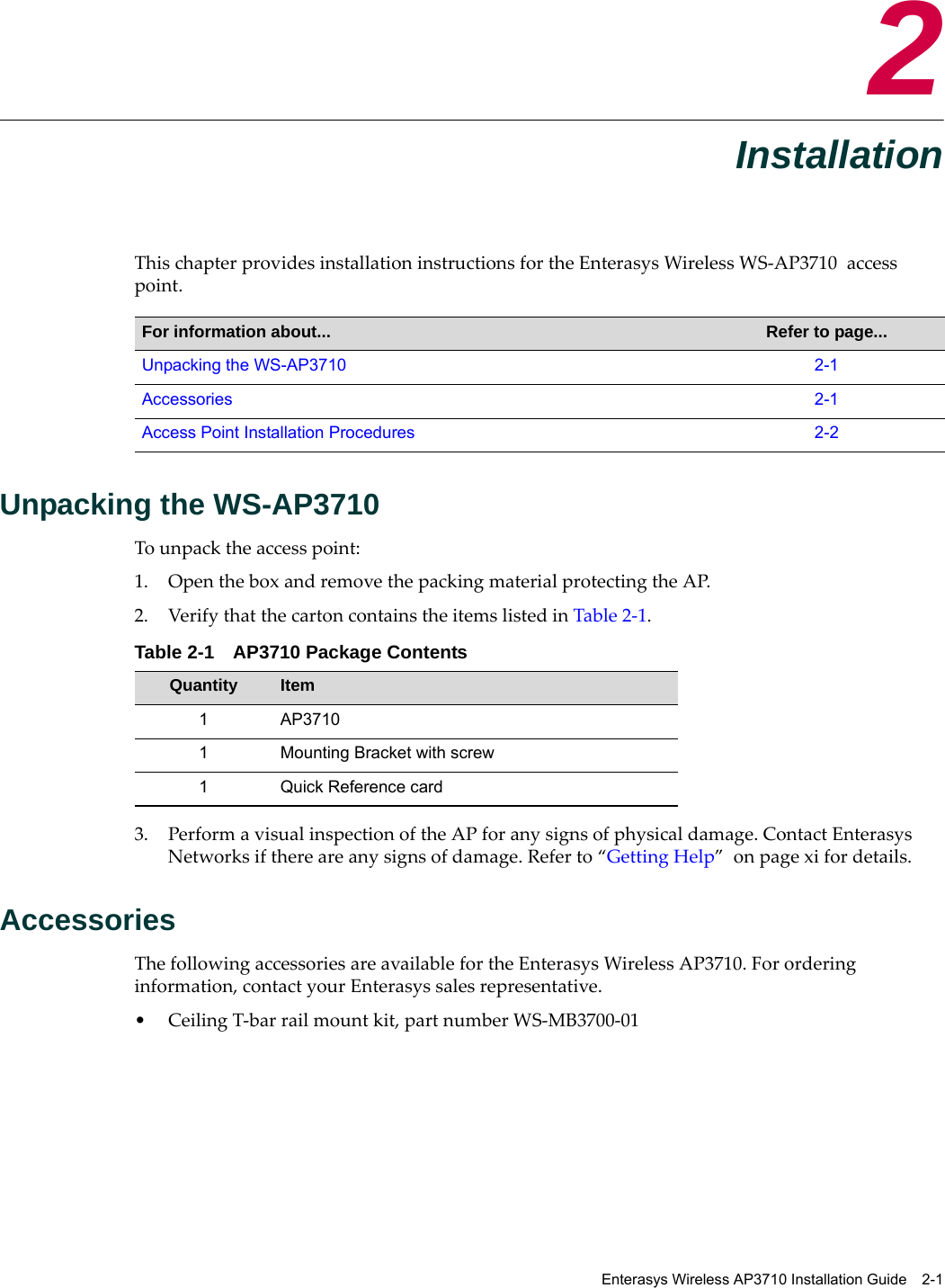 Enterasys Wireless AP3710 Installation Guide 2-12InstallationThis chapter provides installation instructions for the Enterasys Wireless WS-AP3710 access point. Unpacking the WS-AP3710 To unpack the access point:1. Open the box and remove the packing material protecting the AP.2. Verify that the carton contains the items listed in Table 2-1. 3. Perform a visual inspection of the AP for any signs of physical damage. Contact Enterasys Networks if there are any signs of damage. Refer to “Getting Help” on page xi for details.AccessoriesThe following accessories are available for the Enterasys Wireless AP3710. For ordering information, contact your Enterasys sales representative.• Ceiling T-bar rail mount kit, part number WS-MB3700-01For information about... Refer to page...Unpacking the WS-AP3710 2-1Accessories 2-1Access Point Installation Procedures 2-2Table 2-1 AP3710 Package ContentsQuantity Item1 AP37101 Mounting Bracket with screw1 Quick Reference card