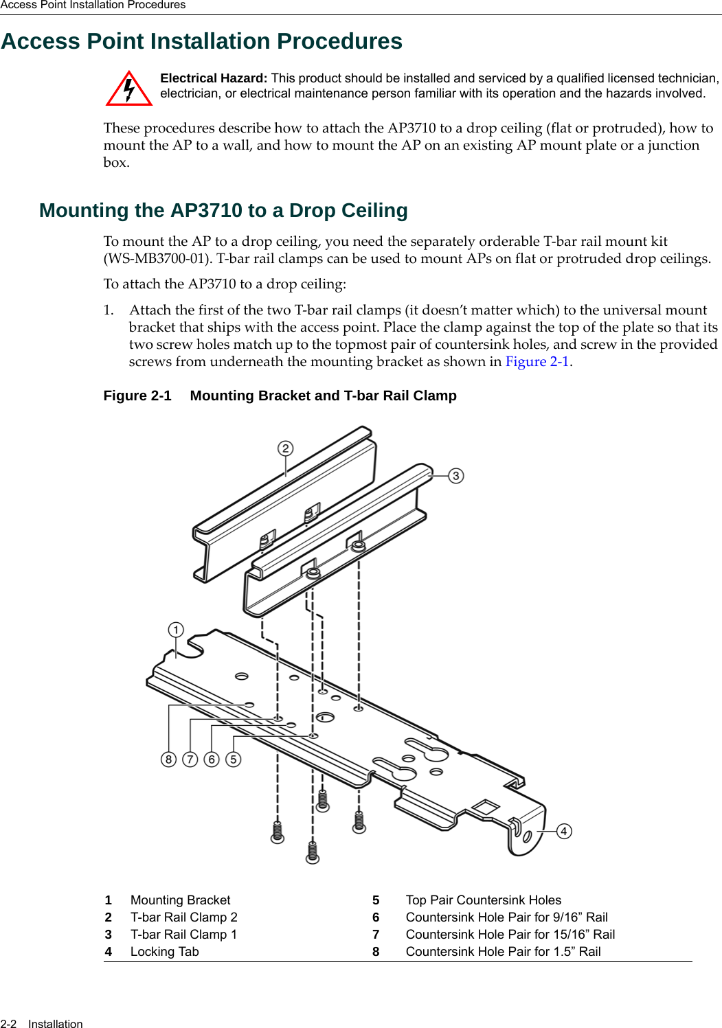 Access Point Installation Procedures2-2 InstallationAccess Point Installation ProceduresThese procedures describe how to attach the AP3710 to a drop ceiling (flat or protruded), how to mount the AP to a wall, and how to mount the AP on an existing AP mount plate or a junction box.Mounting the AP3710 to a Drop CeilingTo mount the AP to a drop ceiling, you need the separately orderable T-bar rail mount kit (WS-MB3700-01). T-bar rail clamps can be used to mount APs on flat or protruded drop ceilings.To attach the AP3710 to a drop ceiling:1. Attach the first of the two T-bar rail clamps (it doesn’t matter which) to the universal mount bracket that ships with the access point. Place the clamp against the top of the plate so that its two screw holes match up to the topmost pair of countersink holes, and screw in the provided screws from underneath the mounting bracket as shown in Figure 2-1.Figure 2-1 Mounting Bracket and T-bar Rail ClampElectrical Hazard: This product should be installed and serviced by a qualified licensed technician, electrician, or electrical maintenance person familiar with its operation and the hazards involved. 1Mounting Bracket 5Top Pair Countersink Holes2T-bar Rail Clamp 2 6Countersink Hole Pair for 9/16” Rail3T-bar Rail Clamp 1 7Countersink Hole Pair for 15/16” Rail4Locking Tab 8Countersink Hole Pair for 1.5” Rail