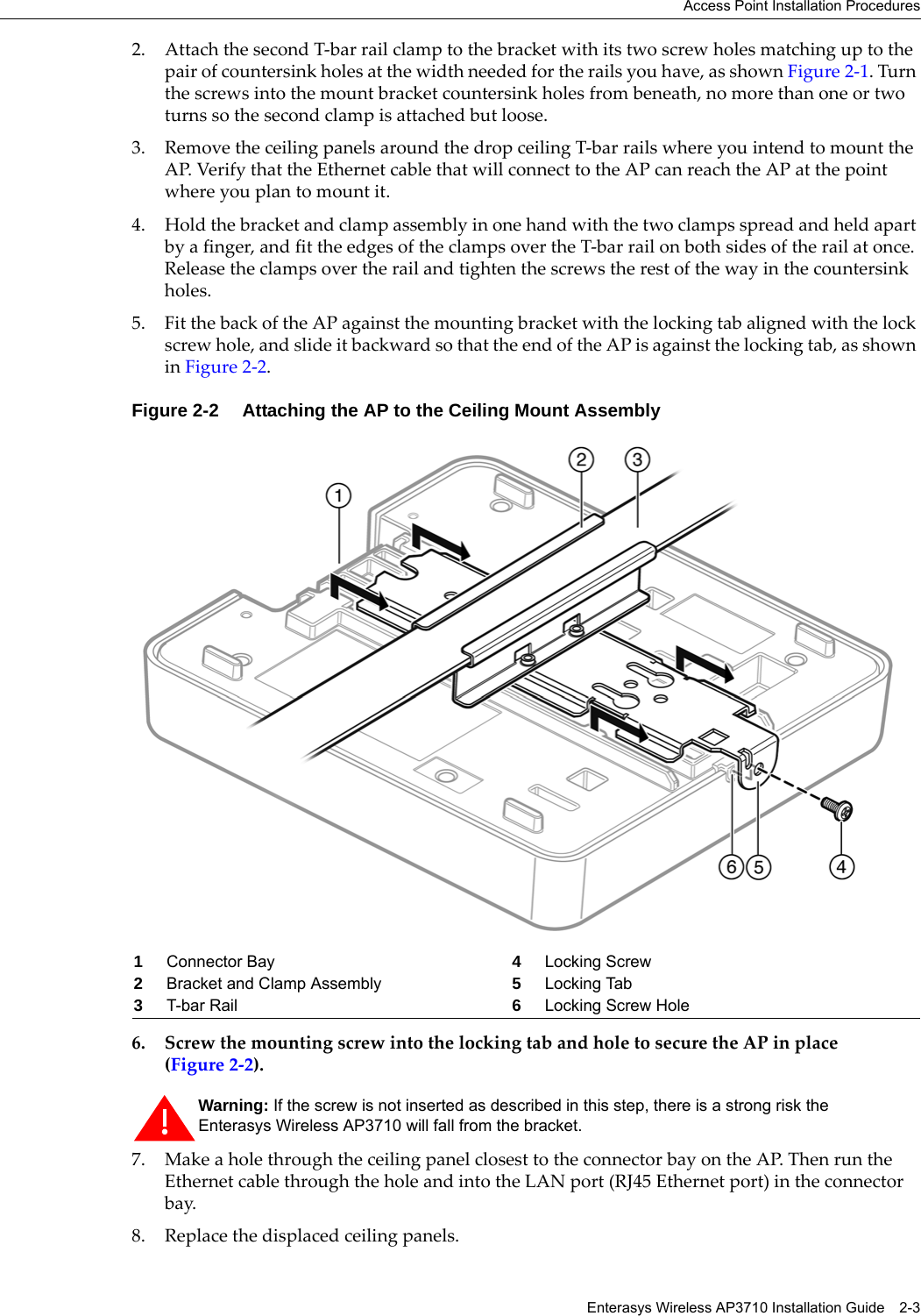 Access Point Installation ProceduresEnterasys Wireless AP3710 Installation Guide 2-32. Attach the second T-bar rail clamp to the bracket with its two screw holes matching up to the pair of countersink holes at the width needed for the rails you have, as shown Figure 2-1. Turn the screws into the mount bracket countersink holes from beneath, no more than one or two turns so the second clamp is attached but loose.3. Remove the ceiling panels around the drop ceiling T-bar rails where you intend to mount the AP. Verify that the Ethernet cable that will connect to the AP can reach the AP at the point where you plan to mount it.4. Hold the bracket and clamp assembly in one hand with the two clamps spread and held apart by a finger, and fit the edges of the clamps over the T-bar rail on both sides of the rail at once. Release the clamps over the rail and tighten the screws the rest of the way in the countersink holes. 5. Fit the back of the AP against the mounting bracket with the locking tab aligned with the lock screw hole, and slide it backward so that the end of the AP is against the locking tab, as shown in Figure 2-2.Figure 2-2 Attaching the AP to the Ceiling Mount Assembly6. Screw the mounting screw into the locking tab and hole to secure the AP in place (Figure 2-2).7. Make a hole through the ceiling panel closest to the connector bay on the AP. Then run the Ethernet cable through the hole and into the LAN port (RJ45 Ethernet port) in the connector bay.8. Replace the displaced ceiling panels.1Connector Bay 4Locking Screw 2Bracket and Clamp Assembly 5Locking Tab3T-bar Rail 6Locking Screw HoleWarning: If the screw is not inserted as described in this step, there is a strong risk the Enterasys Wireless AP3710 will fall from the bracket.