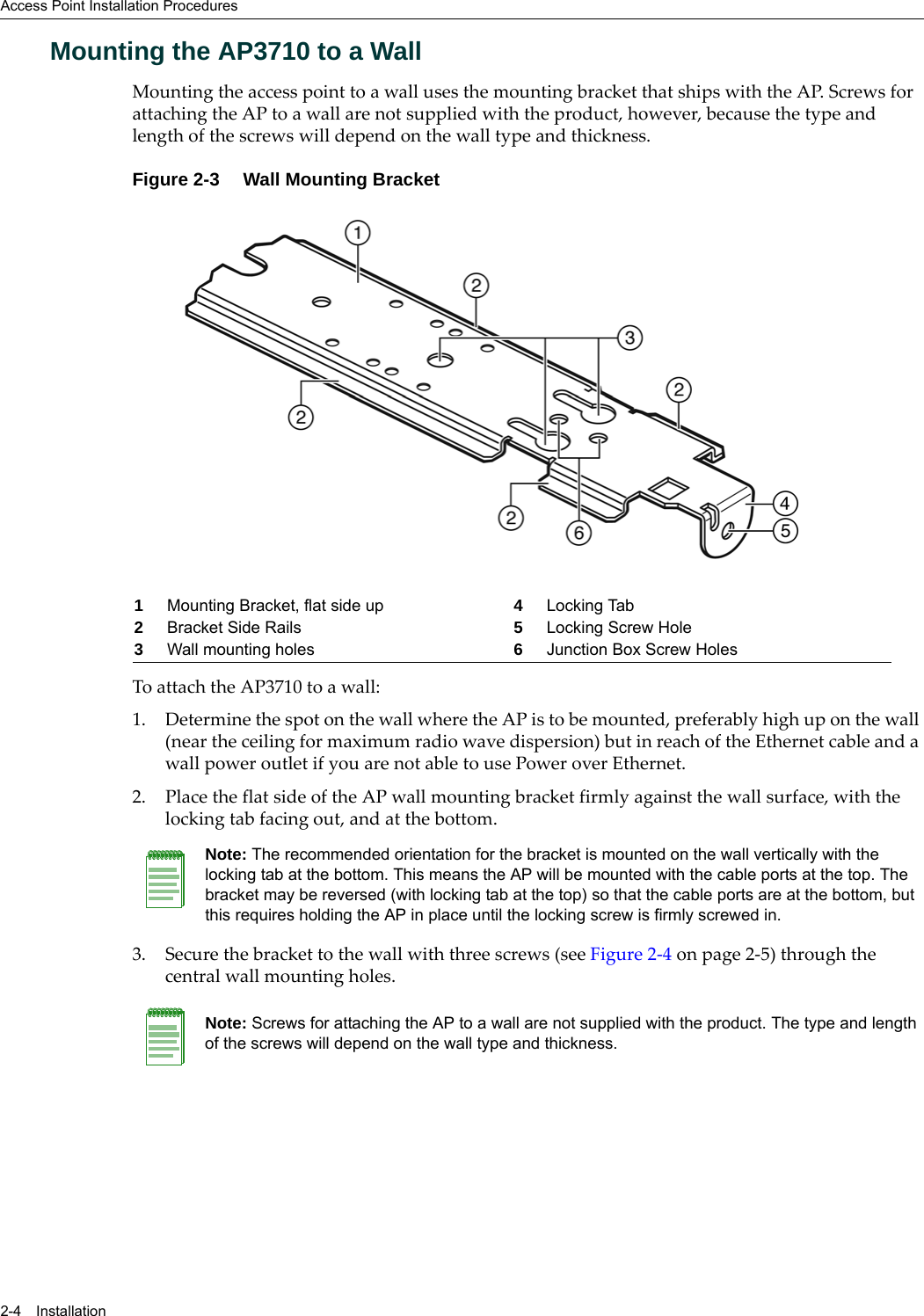 Access Point Installation Procedures2-4 InstallationMounting the AP3710 to a WallMounting the access point to a wall uses the mounting bracket that ships with the AP. Screws for attaching the AP to a wall are not supplied with the product, however, because the type and length of the screws will depend on the wall type and thickness.Figure 2-3 Wall Mounting Bracket To attach the AP3710 to a wall:1. Determine the spot on the wall where the AP is to be mounted, preferably high up on the wall (near the ceiling for maximum radio wave dispersion) but in reach of the Ethernet cable and a wall power outlet if you are not able to use Power over Ethernet.2. Place the flat side of the AP wall mounting bracket firmly against the wall surface, with the locking tab facing out, and at the bottom.3. Secure the bracket to the wall with three screws (see Figure 2-4 on page 2-5) through the central wall mounting holes.1Mounting Bracket, flat side up 4Locking Tab2Bracket Side Rails 5Locking Screw Hole3Wall mounting holes 6Junction Box Screw HolesNote: The recommended orientation for the bracket is mounted on the wall vertically with the locking tab at the bottom. This means the AP will be mounted with the cable ports at the top. The bracket may be reversed (with locking tab at the top) so that the cable ports are at the bottom, but this requires holding the AP in place until the locking screw is firmly screwed in.Note: Screws for attaching the AP to a wall are not supplied with the product. The type and length of the screws will depend on the wall type and thickness.