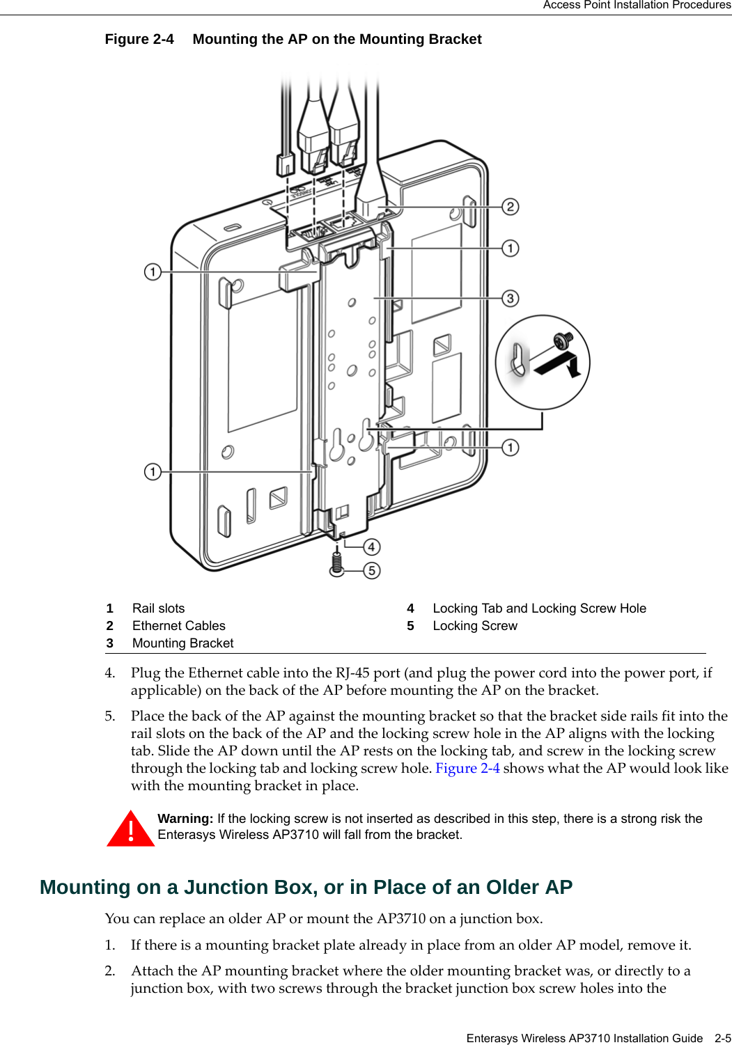 Access Point Installation ProceduresEnterasys Wireless AP3710 Installation Guide 2-5Figure 2-4 Mounting the AP on the Mounting Bracket4. Plug the Ethernet cable into the RJ-45 port (and plug the power cord into the power port, if applicable) on the back of the AP before mounting the AP on the bracket.5. Place the back of the AP against the mounting bracket so that the bracket side rails fit into the rail slots on the back of the AP and the locking screw hole in the AP aligns with the locking tab. Slide the AP down until the AP rests on the locking tab, and screw in the locking screw through the locking tab and locking screw hole. Figure 2-4 shows what the AP would look like with the mounting bracket in place.Mounting on a Junction Box, or in Place of an Older APYou can replace an older AP or mount the AP3710 on a junction box.1. If there is a mounting bracket plate already in place from an older AP model, remove it.2. Attach the AP mounting bracket where the older mounting bracket was, or directly to a junction box, with two screws through the bracket junction box screw holes into the 1Rail slots 4Locking Tab and Locking Screw Hole2Ethernet Cables 5Locking Screw3Mounting BracketWarning: If the locking screw is not inserted as described in this step, there is a strong risk the Enterasys Wireless AP3710 will fall from the bracket.