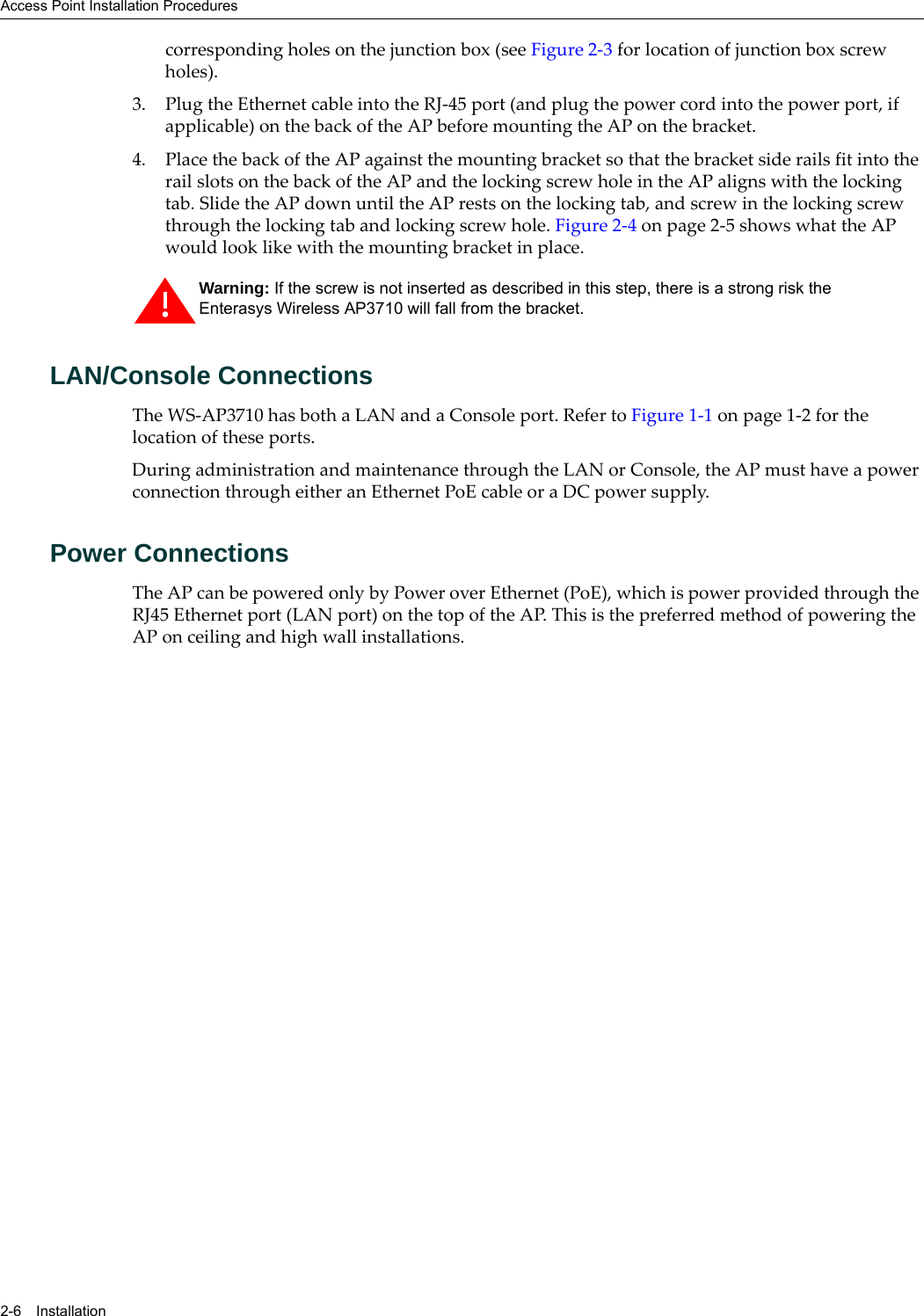 Access Point Installation Procedures2-6 Installationcorresponding holes on the junction box (see Figure 2-3 for location of junction box screw holes).3. Plug the Ethernet cable into the RJ-45 port (and plug the power cord into the power port, if applicable) on the back of the AP before mounting the AP on the bracket.4. Place the back of the AP against the mounting bracket so that the bracket side rails fit into the rail slots on the back of the AP and the locking screw hole in the AP aligns with the locking tab. Slide the AP down until the AP rests on the locking tab, and screw in the locking screw through the locking tab and locking screw hole. Figure 2-4 on page 2-5 shows what the AP would look like with the mounting bracket in place.LAN/Console ConnectionsThe WS-AP3710 has both a LAN and a Console port. Refer to Figure 1-1 on page 1-2 for the location of these ports. During administration and maintenance through the LAN or Console, the AP must have a power connection through either an Ethernet PoE cable or a DC power supply.Power ConnectionsThe AP can be powered only by Power over Ethernet (PoE), which is power provided through the RJ45 Ethernet port (LAN port) on the top of the AP. This is the preferred method of powering the AP on ceiling and high wall installations.Warning: If the screw is not inserted as described in this step, there is a strong risk the Enterasys Wireless AP3710 will fall from the bracket.