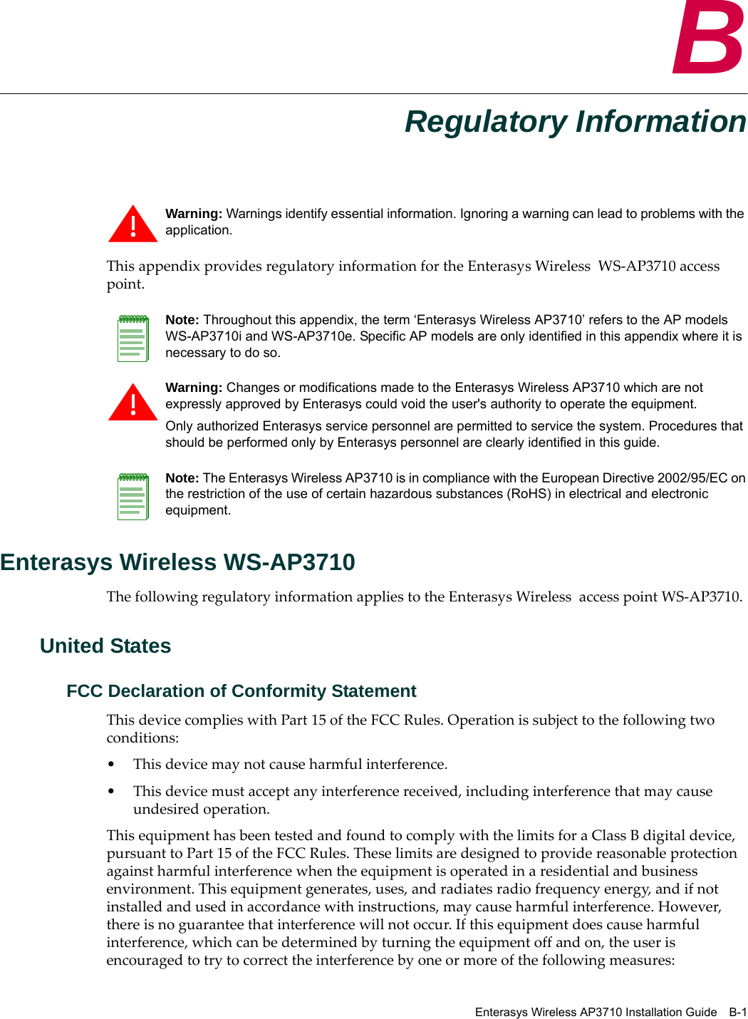 Enterasys Wireless AP3710 Installation Guide B-1BRegulatory InformationThis appendix provides regulatory information for the Enterasys Wireless WS-AP3710 access point.Enterasys Wireless WS-AP3710The following regulatory information applies to the Enterasys Wireless access point WS-AP3710.United StatesFCC Declaration of Conformity StatementThis device complies with Part 15 of the FCC Rules. Operation is subject to the following two conditions:• This device may not cause harmful interference.• This device must accept any interference received, including interference that may cause undesired operation.This equipment has been tested and found to comply with the limits for a Class B digital device, pursuant to Part 15 of the FCC Rules. These limits are designed to provide reasonable protection against harmful interference when the equipment is operated in a residential and business environment. This equipment generates, uses, and radiates radio frequency energy, and if not installed and used in accordance with instructions, may cause harmful interference. However, there is no guarantee that interference will not occur. If this equipment does cause harmful interference, which can be determined by turning the equipment off and on, the user is encouraged to try to correct the interference by one or more of the following measures:Warning: Warnings identify essential information. Ignoring a warning can lead to problems with the application.Note: Throughout this appendix, the term ‘Enterasys Wireless AP3710’ refers to the AP models WS-AP3710i and WS-AP3710e. Specific AP models are only identified in this appendix where it is necessary to do so. Warning: Changes or modifications made to the Enterasys Wireless AP3710 which are not expressly approved by Enterasys could void the user's authority to operate the equipment.Only authorized Enterasys service personnel are permitted to service the system. Procedures that should be performed only by Enterasys personnel are clearly identified in this guide.Note: The Enterasys Wireless AP3710 is in compliance with the European Directive 2002/95/EC on the restriction of the use of certain hazardous substances (RoHS) in electrical and electronic equipment.