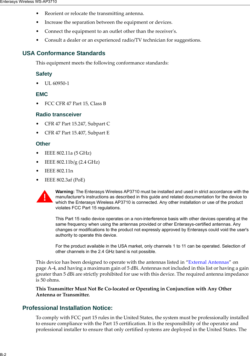 Enterasys Wireless WS-AP3710B-2• Reorient or relocate the transmitting antenna.• Increase the separation between the equipment or devices.• Connect the equipment to an outlet other than the receiver's.• Consult a dealer or an experienced radio/TV technician for suggestions.USA Conformance StandardsThis equipment meets the following conformance standards:Safety • UL 60950-1EMC • FCC CFR 47 Part 15, Class BRadio transceiver • CFR 47 Part 15.247, Subpart C • CFR 47 Part 15.407, Subpart E Other• IEEE 802.11a (5 GHz)• IEEE 802.11b/g (2.4 GHz)• IEEE 802.11n • IEEE 802.3af (PoE)This device has been designed to operate with the antennas listed in “External Antennas” on page A-4, and having a maximum gain of 5 dBi. Antennas not included in this list or having a gain greater than 5 dBi are strictly prohibited for use with this device. The required antenna impedance is 50 ohms.This Transmitter Must Not Be Co-located or Operating in Conjunction with Any Other Antenna or Transmitter.Professional Installation Notice: To comply with FCC part 15 rules in the United States, the system must be professionally installed to ensure compliance with the Part 15 certification. It is the responsibility of the operator and professional installer to ensure that only certified systems are deployed in the United States. The Warning: The Enterasys Wireless AP3710 must be installed and used in strict accordance with the manufacturer's instructions as described in this guide and related documentation for the device to which the Enterasys Wireless AP3710 is connected. Any other installation or use of the product violates FCC Part 15 regulations.This Part 15 radio device operates on a non-interference basis with other devices operating at the same frequency when using the antennas provided or other Enterasys-certified antennas. Any changes or modifications to the product not expressly approved by Enterasys could void the user's authority to operate this device.For the product available in the USA market, only channels 1 to 11 can be operated. Selection of other channels in the 2.4 GHz band is not possible.
