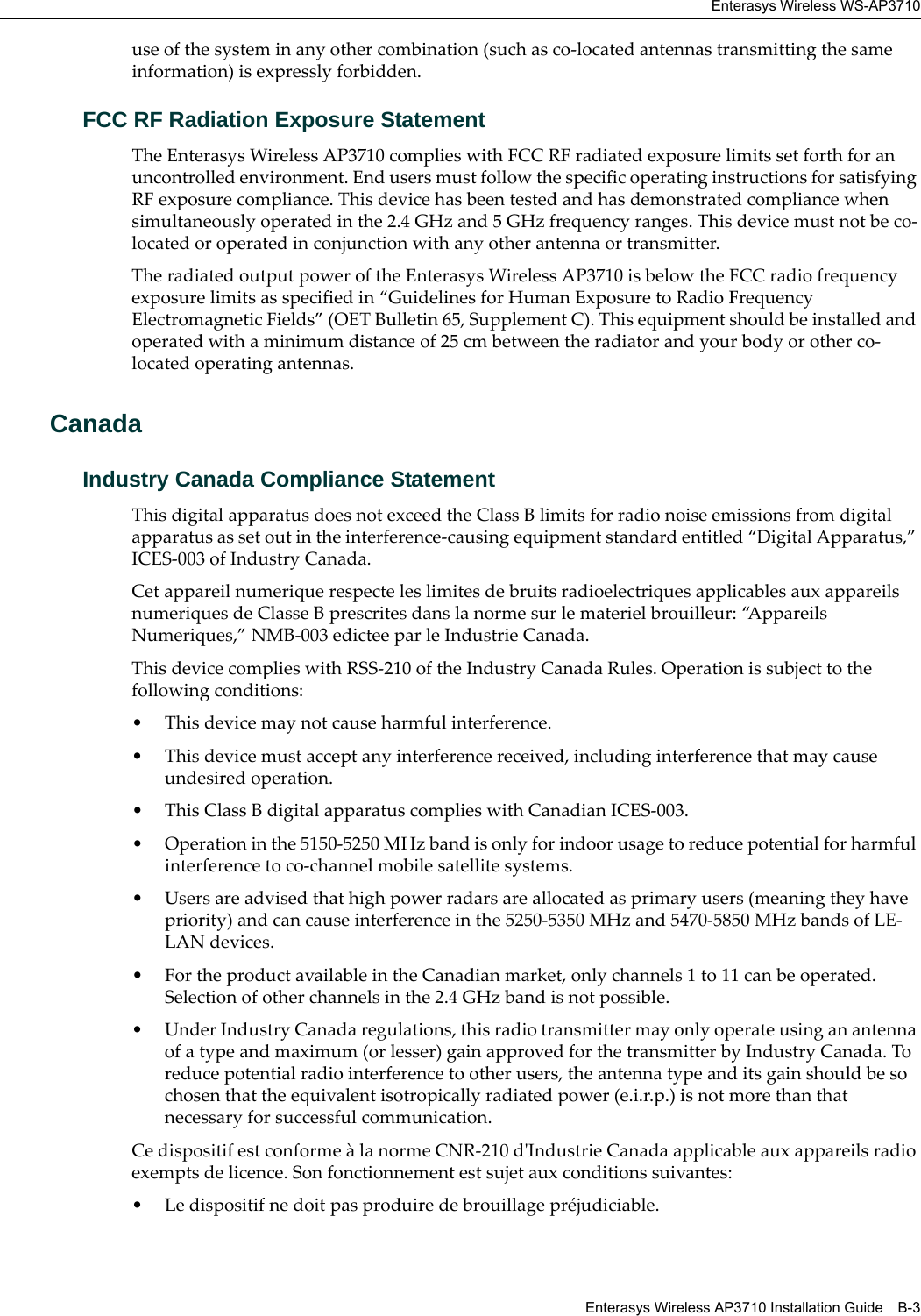 Enterasys Wireless WS-AP3710Enterasys Wireless AP3710 Installation Guide B-3use of the system in any other combination (such as co-located antennas transmitting the same information) is expressly forbidden.FCC RF Radiation Exposure StatementThe Enterasys Wireless AP3710 complies with FCC RF radiated exposure limits set forth for an uncontrolled environment. End users must follow the specific operating instructions for satisfying RF exposure compliance. This device has been tested and has demonstrated compliance when simultaneously operated in the 2.4 GHz and 5 GHz frequency ranges. This device must not be co-located or operated in conjunction with any other antenna or transmitter.The radiated output power of the Enterasys Wireless AP3710 is below the FCC radio frequency exposure limits as specified in “Guidelines for Human Exposure to Radio Frequency Electromagnetic Fields” (OET Bulletin 65, Supplement C). This equipment should be installed and operated with a minimum distance of 25 cm between the radiator and your body or other co-located operating antennas.CanadaIndustry Canada Compliance StatementThis digital apparatus does not exceed the Class B limits for radio noise emissions from digital apparatus as set out in the interference-causing equipment standard entitled “Digital Apparatus,” ICES-003 of Industry Canada.Cet appareil numerique respecte les limites de bruits radioelectriques applicables aux appareils numeriques de Classe B prescrites dans la norme sur le materiel brouilleur: “Appareils Numeriques,” NMB-003 edictee par le Industrie Canada.This device complies with RSS-210 of the Industry Canada Rules. Operation is subject to the following conditions: • This device may not cause harmful interference.• This device must accept any interference received, including interference that may cause undesired operation. • This Class B digital apparatus complies with Canadian ICES-003.• Operation in the 5150-5250 MHz band is only for indoor usage to reduce potential for harmful interference to co-channel mobile satellite systems.• Users are advised that high power radars are allocated as primary users (meaning they have priority) and can cause interference in the 5250-5350 MHz and 5470-5850 MHz bands of LE-LAN devices.• For the product available in the Canadian market, only channels 1 to 11 can be operated. Selection of other channels in the 2.4 GHz band is not possible.• Under Industry Canada regulations, this radio transmitter may only operate using an antenna of a type and maximum (or lesser) gain approved for the transmitter by Industry Canada. To reduce potential radio interference to other users, the antenna type and its gain should be so chosen that the equivalent isotropically radiated power (e.i.r.p.) is not more than that necessary for successful communication.Ce dispositif est conforme à la norme CNR-210 d'Industrie Canada applicable aux appareils radio exempts de licence. Son fonctionnement est sujet aux conditions suivantes:• Le dispositif ne doit pas produire de brouillage préjudiciable.