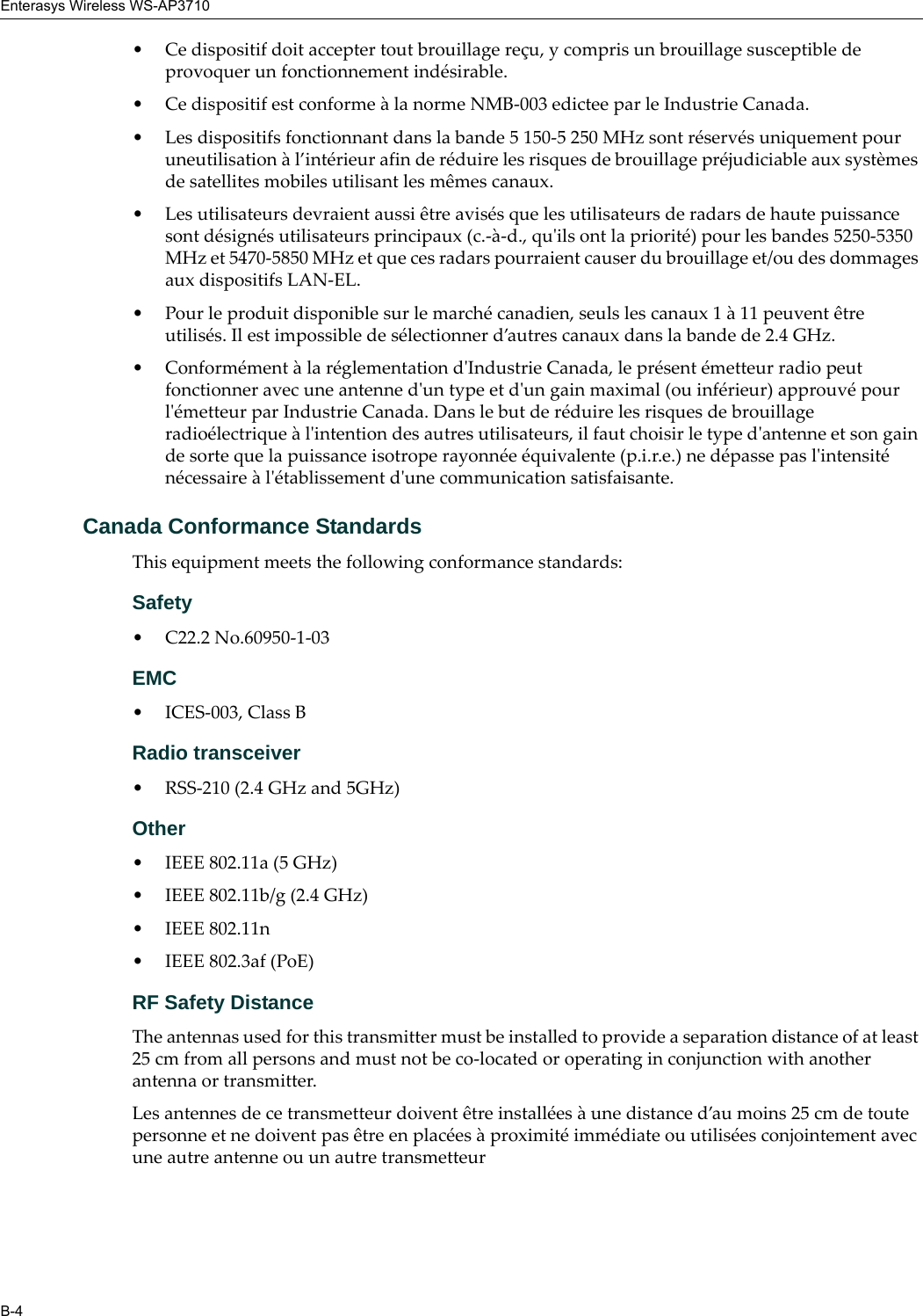 Enterasys Wireless WS-AP3710B-4• Ce dispositif doit accepter tout brouillage reçu, y compris un brouillage susceptible de provoquer un fonctionnement indésirable. • Ce dispositif est conforme à la norme NMB-003 edictee par le Industrie Canada.• Les dispositifs fonctionnant dans la bande 5 150-5 250 MHz sont réservés uniquement pour uneutilisation à l’intérieur afin de réduire les risques de brouillage préjudiciable aux systèmes de satellites mobiles utilisant les mêmes canaux.• Les utilisateurs devraient aussi être avisés que les utilisateurs de radars de haute puissance sont désignés utilisateurs principaux (c.-à-d., qu'ils ont la priorité) pour les bandes 5250-5350 MHz et 5470-5850 MHz et que ces radars pourraient causer du brouillage et/ou des dommages aux dispositifs LAN-EL.• Pour le produit disponible sur le marché canadien, seuls les canaux 1 à 11 peuvent être utilisés. Il est impossible de sélectionner d’autres canaux dans la bande de 2.4 GHz.• Conformément à la réglementation d'Industrie Canada, le présent émetteur radio peut fonctionner avec une antenne d'un type et d'un gain maximal (ou inférieur) approuvé pour l'émetteur par Industrie Canada. Dans le but de réduire les risques de brouillage radioélectrique à l'intention des autres utilisateurs, il faut choisir le type d'antenne et son gain de sorte que la puissance isotrope rayonnée équivalente (p.i.r.e.) ne dépasse pas l'intensité nécessaire à l'établissement d'une communication satisfaisante.Canada Conformance StandardsThis equipment meets the following conformance standards:Safety • C22.2 No.60950-1-03EMC • ICES-003, Class BRadio transceiver• RSS-210 (2.4 GHz and 5GHz)Other• IEEE 802.11a (5 GHz)• IEEE 802.11b/g (2.4 GHz)• IEEE 802.11n • IEEE 802.3af (PoE)RF Safety DistanceThe antennas used for this transmitter must be installed to provide a separation distance of at least 25 cm from all persons and must not be co-located or operating in conjunction with another antenna or transmitter.Les antennes de ce transmetteur doivent être installées à une distance d’au moins 25 cm de toute personne et ne doivent pas être en placées à proximité immédiate ou utilisées conjointement avec une autre antenne ou un autre transmetteur
