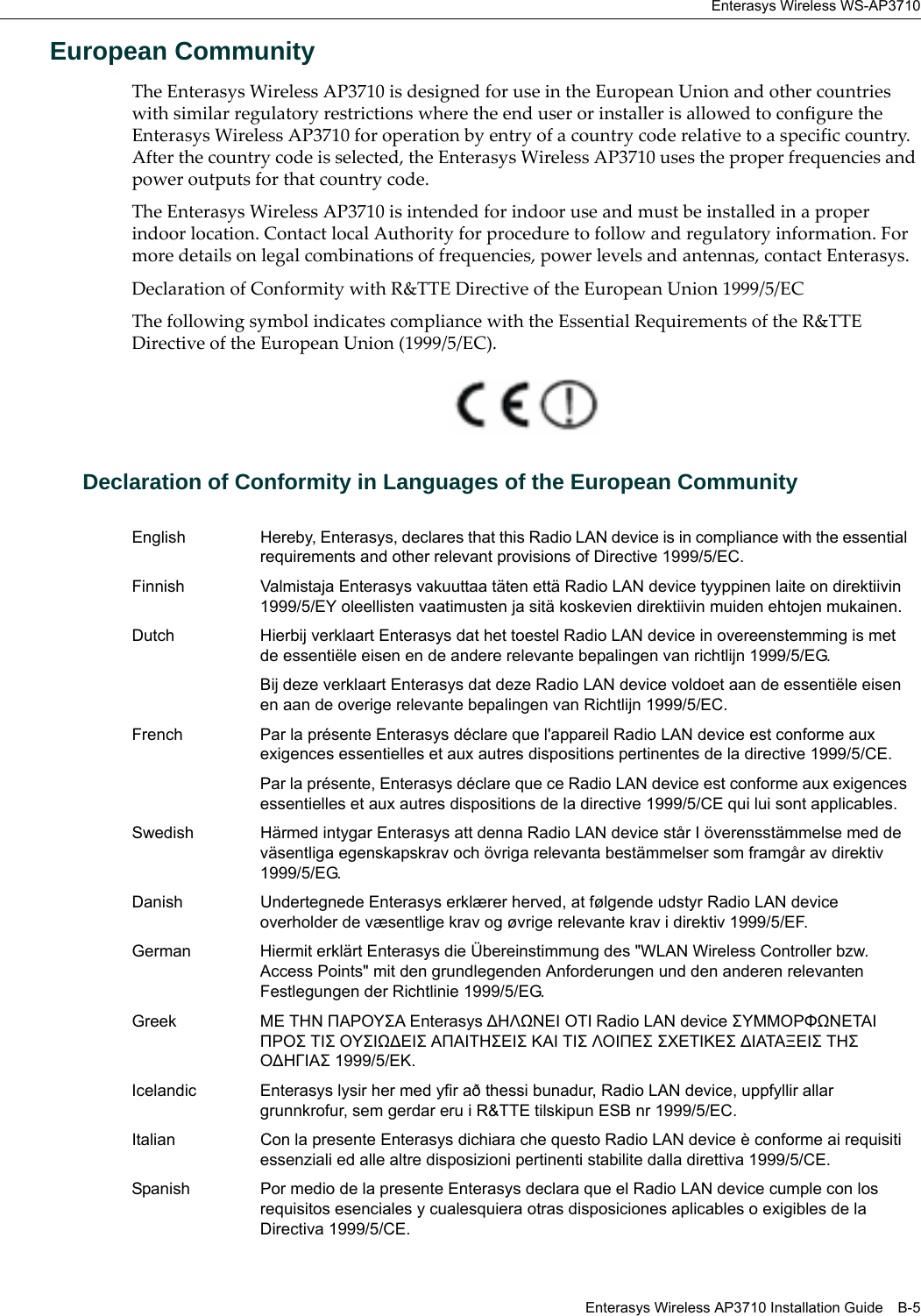 Enterasys Wireless WS-AP3710Enterasys Wireless AP3710 Installation Guide B-5European CommunityThe Enterasys Wireless AP3710 is designed for use in the European Union and other countries with similar regulatory restrictions where the end user or installer is allowed to configure the Enterasys Wireless AP3710 for operation by entry of a country code relative to a specific country. After the country code is selected, the Enterasys Wireless AP3710 uses the proper frequencies and power outputs for that country code.The Enterasys Wireless AP3710 is intended for indoor use and must be installed in a proper indoor location. Contact local Authority for procedure to follow and regulatory information. For more details on legal combinations of frequencies, power levels and antennas, contact Enterasys.Declaration of Conformity with R&TTE Directive of the European Union 1999/5/ECThe following symbol indicates compliance with the Essential Requirements of the R&TTE Directive of the European Union (1999/5/EC). Declaration of Conformity in Languages of the European CommunityEnglish Hereby, Enterasys, declares that this Radio LAN device is in compliance with the essential requirements and other relevant provisions of Directive 1999/5/EC.Finnish Valmistaja Enterasys vakuuttaa täten että Radio LAN device tyyppinen laite on direktiivin 1999/5/EY oleellisten vaatimusten ja sitä koskevien direktiivin muiden ehtojen mukainen.Dutch Hierbij verklaart Enterasys dat het toestel Radio LAN device in overeenstemming is met de essentiële eisen en de andere relevante bepalingen van richtlijn 1999/5/EG. Bij deze verklaart Enterasys dat deze Radio LAN device voldoet aan de essentiële eisen en aan de overige relevante bepalingen van Richtlijn 1999/5/EC.French Par la présente Enterasys déclare que l'appareil Radio LAN device est conforme aux exigences essentielles et aux autres dispositions pertinentes de la directive 1999/5/CE. Par la présente, Enterasys déclare que ce Radio LAN device est conforme aux exigences essentielles et aux autres dispositions de la directive 1999/5/CE qui lui sont applicables.Swedish Härmed intygar Enterasys att denna Radio LAN device står I överensstämmelse med de väsentliga egenskapskrav och övriga relevanta bestämmelser som framgår av direktiv 1999/5/EG. Danish Undertegnede Enterasys erklærer herved, at følgende udstyr Radio LAN device overholder de væsentlige krav og øvrige relevante krav i direktiv 1999/5/EF.German Hiermit erklärt Enterasys die Übereinstimmung des "WLAN Wireless Controller bzw. Access Points" mit den grundlegenden Anforderungen und den anderen relevanten Festlegungen der Richtlinie 1999/5/EG.Greek ΜΕ ΤΗΝ ΠΑΡΟΥΣΑ Enterasys ∆ΗΛΩΝΕΙ ΟΤΙ Radio LAN device ΣΥΜΜΟΡΦΩΝΕΤΑΙ ΠΡΟΣ ΤΙΣ ΟΥΣΙΩ∆ΕΙΣ ΑΠΑΙΤΗΣΕΙΣ ΚΑΙ ΤΙΣ ΛΟΙΠΕΣ ΣΧΕΤΙΚΕΣ ∆ΙΑΤΑΞΕΙΣ ΤΗΣ Ο∆ΗΓΙΑΣ 1999/5/ΕΚ.Icelandic Enterasys lysir her med yfir að thessi bunadur, Radio LAN device, uppfyllir allar grunnkrofur, sem gerdar eru i R&TTE tilskipun ESB nr 1999/5/EC.Italian Con la presente Enterasys dichiara che questo Radio LAN device è conforme ai requisiti essenziali ed alle altre disposizioni pertinenti stabilite dalla direttiva 1999/5/CE.Spanish Por medio de la presente Enterasys declara que el Radio LAN device cumple con los requisitos esenciales y cualesquiera otras disposiciones aplicables o exigibles de la Directiva 1999/5/CE.