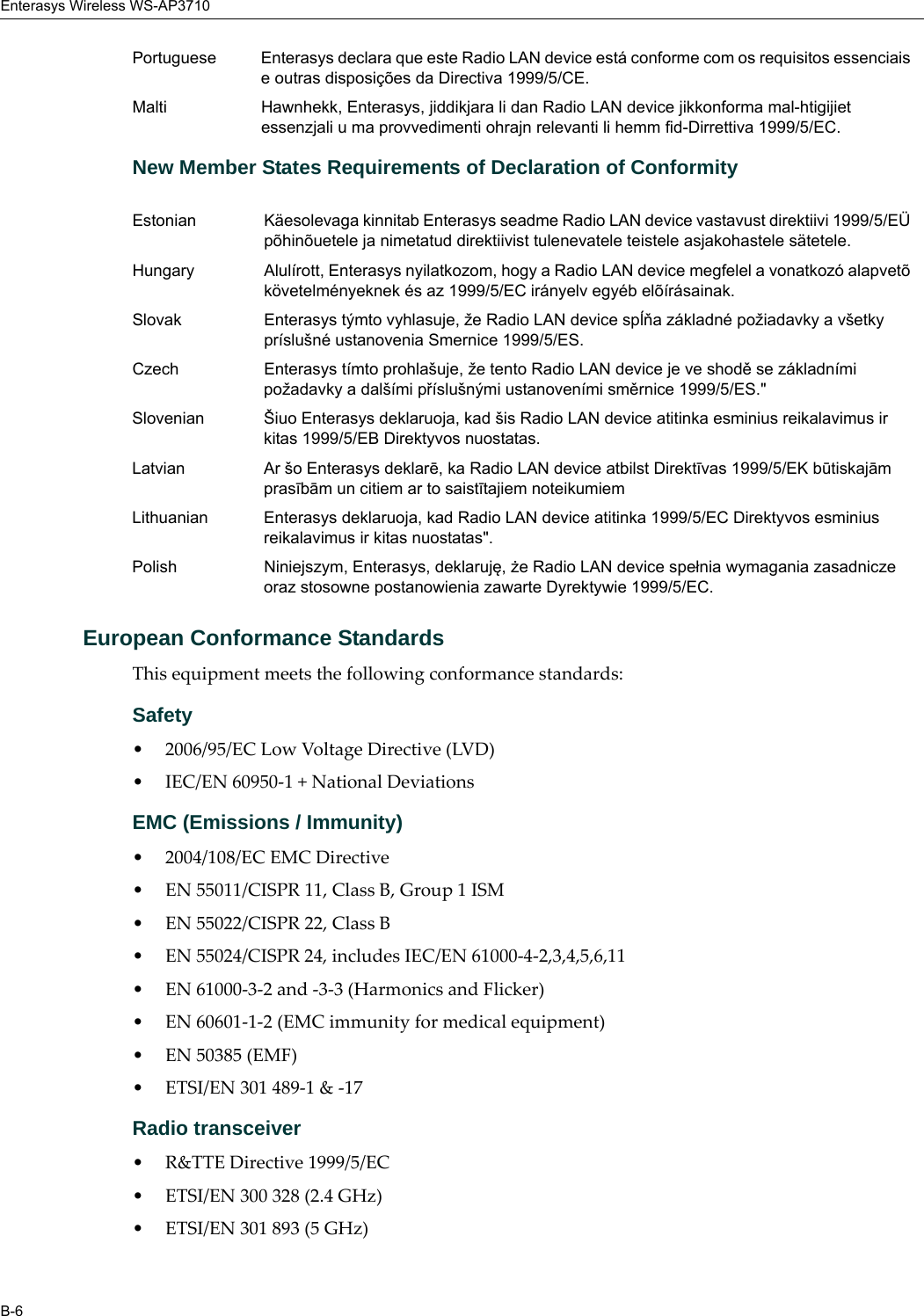 Enterasys Wireless WS-AP3710B-6New Member States Requirements of Declaration of ConformityEuropean Conformance StandardsThis equipment meets the following conformance standards:Safety • 2006/95/EC Low Voltage Directive (LVD)• IEC/EN 60950-1 + National DeviationsEMC (Emissions / Immunity)• 2004/108/EC EMC Directive• EN 55011/CISPR 11, Class B, Group 1 ISM• EN 55022/CISPR 22, Class B• EN 55024/CISPR 24, includes IEC/EN 61000-4-2,3,4,5,6,11• EN 61000-3-2 and -3-3 (Harmonics and Flicker)• EN 60601-1-2 (EMC immunity for medical equipment)• EN 50385 (EMF)• ETSI/EN 301 489-1 & -17 Radio transceiver • R&TTE Directive 1999/5/EC• ETSI/EN 300 328 (2.4 GHz)• ETSI/EN 301 893 (5 GHz)Portuguese Enterasys declara que este Radio LAN device está conforme com os requisitos essenciais e outras disposições da Directiva 1999/5/CE. Malti Hawnhekk, Enterasys, jiddikjara li dan Radio LAN device jikkonforma mal-htigijiet essenzjali u ma provvedimenti ohrajn relevanti li hemm fid-Dirrettiva 1999/5/EC.Estonian Käesolevaga kinnitab Enterasys seadme Radio LAN device vastavust direktiivi 1999/5/EÜ põhinõuetele ja nimetatud direktiivist tulenevatele teistele asjakohastele sätetele.Hungary Alulírott, Enterasys nyilatkozom, hogy a Radio LAN device megfelel a vonatkozó alapvetõ követelményeknek és az 1999/5/EC irányelv egyéb elõírásainak.Slovak Enterasys týmto vyhlasuje, že Radio LAN device spĺňa základné požiadavky a všetky príslušné ustanovenia Smernice 1999/5/ES.Czech Enterasys tímto prohlašuje, že tento Radio LAN device je ve shodě se základními požadavky a dalšími příslušnými ustanoveními směrnice 1999/5/ES."Slovenian Šiuo Enterasys deklaruoja, kad šis Radio LAN device atitinka esminius reikalavimus ir kitas 1999/5/EB Direktyvos nuostatas.Latvian Ar šo Enterasys deklarē, ka Radio LAN device atbilst Direktīvas 1999/5/EK būtiskajām prasībām un citiem ar to saistītajiem noteikumiemLithuanian Enterasys deklaruoja, kad Radio LAN device atitinka 1999/5/EC Direktyvos esminius reikalavimus ir kitas nuostatas".Polish Niniejszym, Enterasys, deklaruję, że Radio LAN device spełnia wymagania zasadnicze oraz stosowne postanowienia zawarte Dyrektywie 1999/5/EC.