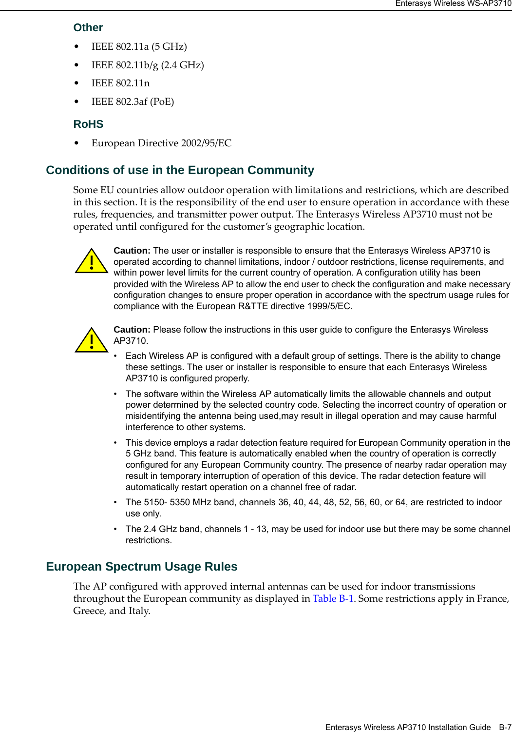 Enterasys Wireless WS-AP3710Enterasys Wireless AP3710 Installation Guide B-7Other• IEEE 802.11a (5 GHz)• IEEE 802.11b/g (2.4 GHz)• IEEE 802.11n • IEEE 802.3af (PoE)RoHS• European Directive 2002/95/ECConditions of use in the European CommunitySome EU countries allow outdoor operation with limitations and restrictions, which are described in this section. It is the responsibility of the end user to ensure operation in accordance with these rules, frequencies, and transmitter power output. The Enterasys Wireless AP3710 must not be operated until configured for the customer’s geographic location.European Spectrum Usage RulesThe AP configured with approved internal antennas can be used for indoor transmissions throughout the European community as displayed in Table B-1. Some restrictions apply in France, Greece, and Italy.Caution: The user or installer is responsible to ensure that the Enterasys Wireless AP3710 is operated according to channel limitations, indoor / outdoor restrictions, license requirements, and within power level limits for the current country of operation. A configuration utility has been provided with the Wireless AP to allow the end user to check the configuration and make necessary configuration changes to ensure proper operation in accordance with the spectrum usage rules for compliance with the European R&TTE directive 1999/5/EC.Caution: Please follow the instructions in this user guide to configure the Enterasys Wireless AP3710.• Each Wireless AP is configured with a default group of settings. There is the ability to change these settings. The user or installer is responsible to ensure that each Enterasys Wireless AP3710 is configured properly. • The software within the Wireless AP automatically limits the allowable channels and output power determined by the selected country code. Selecting the incorrect country of operation or misidentifying the antenna being used,may result in illegal operation and may cause harmful interference to other systems.• This device employs a radar detection feature required for European Community operation in the 5 GHz band. This feature is automatically enabled when the country of operation is correctly configured for any European Community country. The presence of nearby radar operation may result in temporary interruption of operation of this device. The radar detection feature will automatically restart operation on a channel free of radar.• The 5150- 5350 MHz band, channels 36, 40, 44, 48, 52, 56, 60, or 64, are restricted to indoor use only.• The 2.4 GHz band, channels 1 - 13, may be used for indoor use but there may be some channel restrictions.