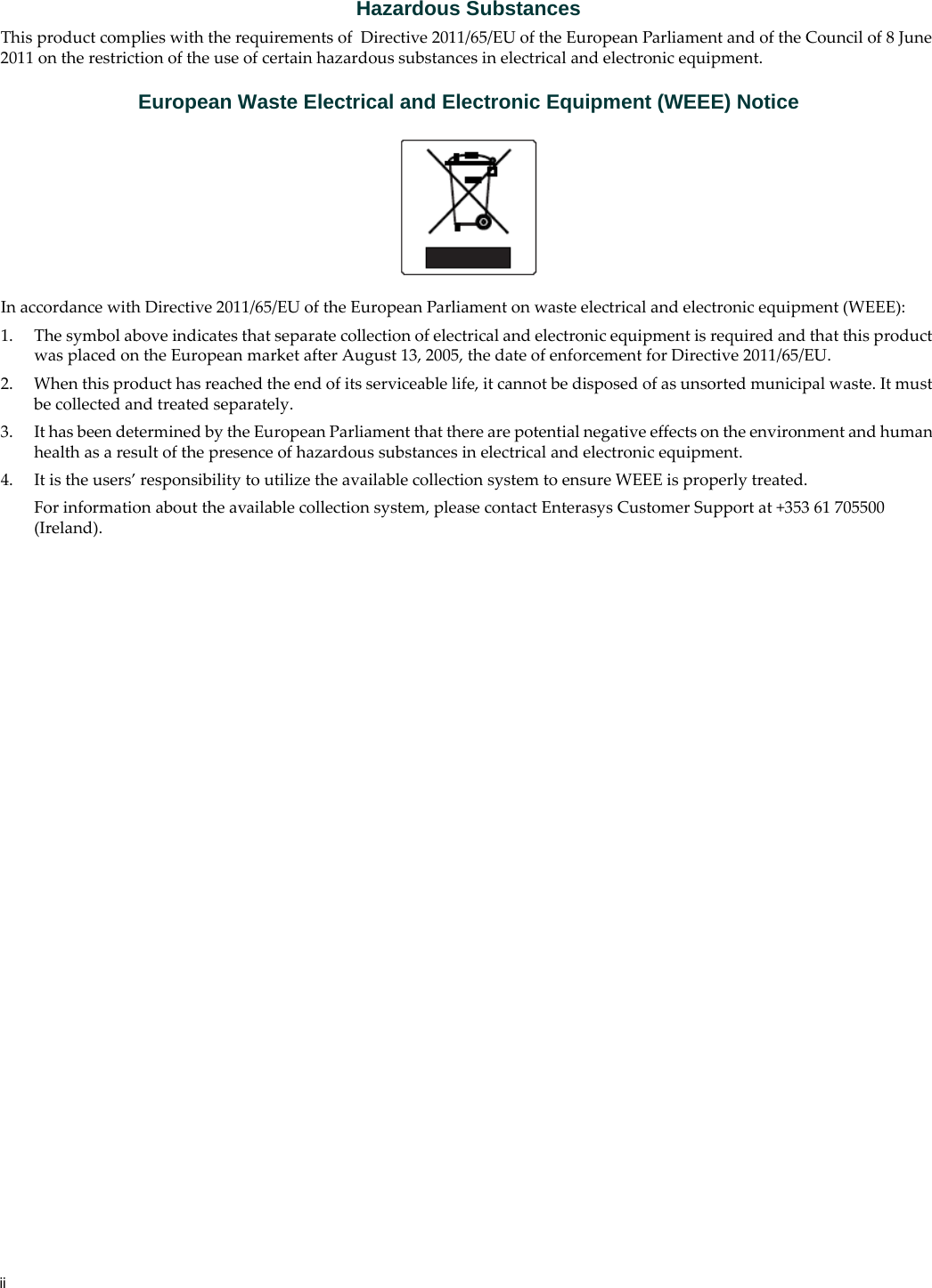 iiHazardous SubstancesThis product complies with the requirements of Directive 2011/65/EU of the European Parliament and of the Council of 8 June 2011 on the restriction of the use of certain hazardous substances in electrical and electronic equipment.European Waste Electrical and Electronic Equipment (WEEE) NoticeIn accordance with Directive 2011/65/EU of the European Parliament on waste electrical and electronic equipment (WEEE):1. The symbol above indicates that separate collection of electrical and electronic equipment is required and that this product was placed on the European market after August 13, 2005, the date of enforcement for Directive 2011/65/EU.2. When this product has reached the end of its serviceable life, it cannot be disposed of as unsorted municipal waste. It must be collected and treated separately.3. It has been determined by the European Parliament that there are potential negative effects on the environment and human health as a result of the presence of hazardous substances in electrical and electronic equipment.4. It is the users’ responsibility to utilize the available collection system to ensure WEEE is properly treated.For information about the available collection system, please contact Enterasys Customer Support at +353 61 705500 (Ireland).