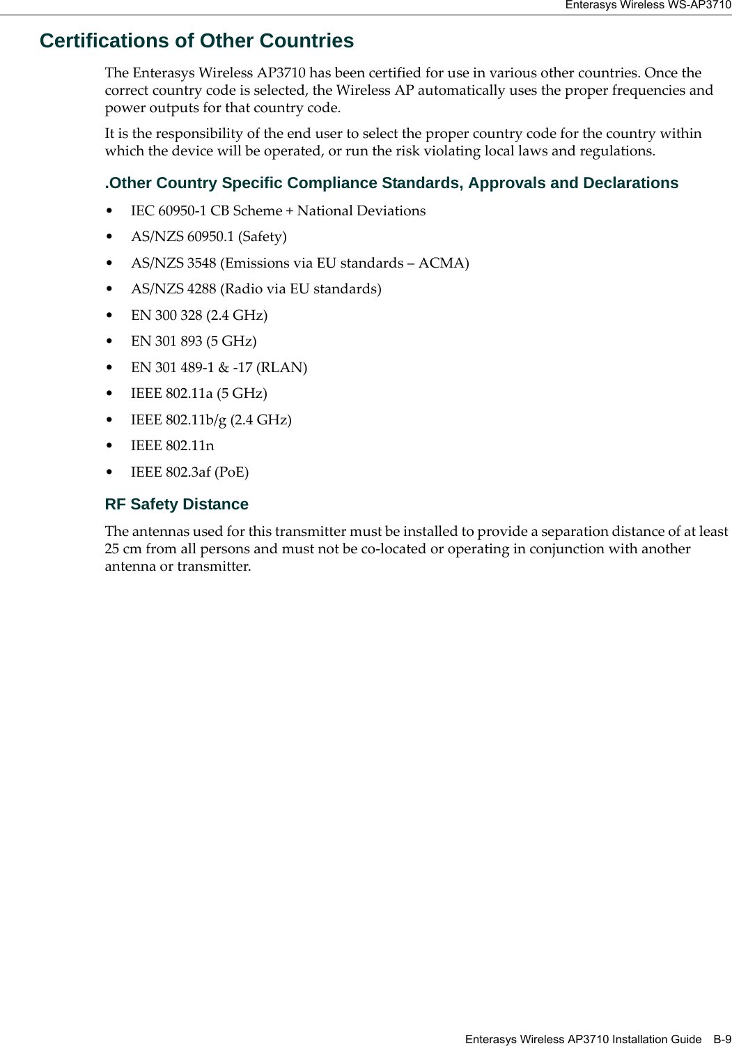 Enterasys Wireless WS-AP3710Enterasys Wireless AP3710 Installation Guide B-9Certifications of Other Countries The Enterasys Wireless AP3710 has been certified for use in various other countries. Once the correct country code is selected, the Wireless AP automatically uses the proper frequencies and power outputs for that country code.It is the responsibility of the end user to select the proper country code for the country within which the device will be operated, or run the risk violating local laws and regulations..Other Country Specific Compliance Standards, Approvals and Declarations• IEC 60950-1 CB Scheme + National Deviations• AS/NZS 60950.1 (Safety)• AS/NZS 3548 (Emissions via EU standards – ACMA)• AS/NZS 4288 (Radio via EU standards)• EN 300 328 (2.4 GHz)• EN 301 893 (5 GHz)• EN 301 489-1 & -17 (RLAN)• IEEE 802.11a (5 GHz)• IEEE 802.11b/g (2.4 GHz)• IEEE 802.11n• IEEE 802.3af (PoE)RF Safety DistanceThe antennas used for this transmitter must be installed to provide a separation distance of at least 25 cm from all persons and must not be co-located or operating in conjunction with another antenna or transmitter.