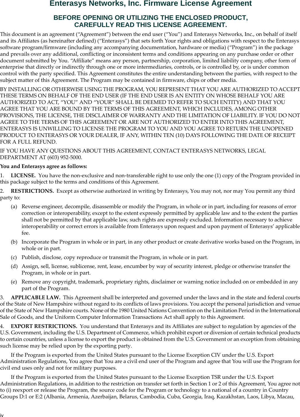 ivEnterasys Networks, Inc. Firmware License AgreementBEFORE OPENING OR UTILIZING THE ENCLOSED PRODUCT,CAREFULLY READ THIS LICENSE AGREEMENT.This document is an agreement (“Agreement”) between the end user (“You”) and Enterasys Networks, Inc., on behalf of itself and its Affiliates (as hereinafter defined) (“Enterasys”) that sets forth Your rights and obligations with respect to the Enterasys software program/firmware (including any accompanying documentation, hardware or media) (“Program”) in the package and prevails over any additional, conflicting or inconsistent terms and conditions appearing on any purchase order or other document submitted by You. “Affiliate” means any person, partnership, corporation, limited liability company, other form of enterprise that directly or indirectly through one or more intermediaries, controls, or is controlled by, or is under common control with the party specified. This Agreement constitutes the entire understanding between the parties, with respect to the subject matter of this Agreement. The Program may be contained in firmware, chips or other media.BY INSTALLING OR OTHERWISE USING THE PROGRAM, YOU REPRESENT THAT YOU ARE AUTHORIZED TO ACCEPT THESE TERMS ON BEHALF OF THE END USER (IF THE END USER IS AN ENTITY ON WHOSE BEHALF YOU ARE AUTHORIZED TO ACT, “YOU” AND “YOUR” SHALL BE DEEMED TO REFER TO SUCH ENTITY) AND THAT YOU AGREE THAT YOU ARE BOUND BY THE TERMS OF THIS AGREEMENT, WHICH INCLUDES, AMONG OTHER PROVISIONS, THE LICENSE, THE DISCLAIMER OF WARRANTY AND THE LIMITATION OF LIABILITY. IF YOU DO NOT AGREE TO THE TERMS OF THIS AGREEMENT OR ARE NOT AUTHORIZED TO ENTER INTO THIS AGREEMENT, ENTERASYS IS UNWILLING TO LICENSE THE PROGRAM TO YOU AND YOU AGREE TO RETURN THE UNOPENED PRODUCT TO ENTERASYS OR YOUR DEALER, IF ANY, WITHIN TEN (10) DAYS FOLLOWING THE DATE OF RECEIPT FOR A FULL REFUND.IF YOU HAVE ANY QUESTIONS ABOUT THIS AGREEMENT, CONTACT ENTERASYS NETWORKS, LEGAL DEPARTMENT AT (603) 952-5000.You and Enterasys agree as follows:1. LICENSE. You have the non-exclusive and non-transferable right to use only the one (1) copy of the Program provided in this package subject to the terms and conditions of this Agreement.2. RESTRICTIONS. Except as otherwise authorized in writing by Enterasys, You may not, nor may You permit any third party to:(a) Reverse engineer, decompile, disassemble or modify the Program, in whole or in part, including for reasons of error correction or interoperability, except to the extent expressly permitted by applicable law and to the extent the parties shall not be permitted by that applicable law, such rights are expressly excluded. Information necessary to achieve interoperability or correct errors is available from Enterasys upon request and upon payment of Enterasys’ applicable fee.(b) Incorporate the Program in whole or in part, in any other product or create derivative works based on the Program, in whole or in part.(c) Publish, disclose, copy reproduce or transmit the Program, in whole or in part.(d) Assign, sell, license, sublicense, rent, lease, encumber by way of security interest, pledge or otherwise transfer the Program, in whole or in part.(e) Remove any copyright, trademark, proprietary rights, disclaimer or warning notice included on or embedded in any part of the Program.3. APPLICABLE LAW. This Agreement shall be interpreted and governed under the laws and in the state and federal courts of the State of New Hampshire without regard to its conflicts of laws provisions. You accept the personal jurisdiction and venue of the State of New Hampshire courts. None of the 1980 United Nations Convention on the Limitation Period in the International Sale of Goods, and the Uniform Computer Information Transactions Act shall apply to this Agreement.4. EXPORT RESTRICTIONS. You understand that Enterasys and its Affiliates are subject to regulation by agencies of the U.S. Government, including the U.S. Department of Commerce, which prohibit export or diversion of certain technical products to certain countries, unless a license to export the product is obtained from the U.S. Government or an exception from obtaining such license may be relied upon by the exporting party.If the Program is exported from the United States pursuant to the License Exception CIV under the U.S. Export Administration Regulations, You agree that You are a civil end user of the Program and agree that You will use the Program for civil end uses only and not for military purposes.If the Program is exported from the United States pursuant to the License Exception TSR under the U.S. Export Administration Regulations, in addition to the restriction on transfer set forth in Section 1 or 2 of this Agreement, You agree not to (i) reexport or release the Program, the source code for the Program or technology to a national of a country in Country Groups D:1 or E:2 (Albania, Armenia, Azerbaijan, Belarus, Cambodia, Cuba, Georgia, Iraq, Kazakhstan, Laos, Libya, Macau,