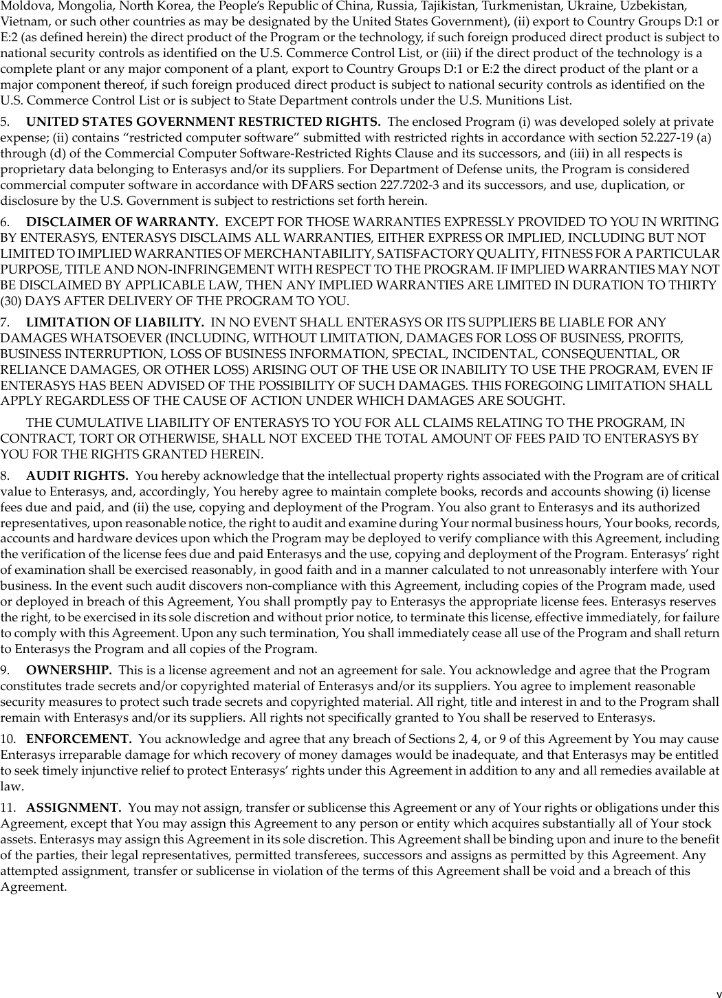 vMoldova, Mongolia, North Korea, the People’s Republic of China, Russia, Tajikistan, Turkmenistan, Ukraine, Uzbekistan, Vietnam, or such other countries as may be designated by the United States Government), (ii) export to Country Groups D:1 or E:2 (as defined herein) the direct product of the Program or the technology, if such foreign produced direct product is subject to national security controls as identified on the U.S. Commerce Control List, or (iii) if the direct product of the technology is a complete plant or any major component of a plant, export to Country Groups D:1 or E:2 the direct product of the plant or a major component thereof, if such foreign produced direct product is subject to national security controls as identified on the U.S. Commerce Control List or is subject to State Department controls under the U.S. Munitions List.5. UNITED STATES GOVERNMENT RESTRICTED RIGHTS. The enclosed Program (i) was developed solely at private expense; (ii) contains “restricted computer software” submitted with restricted rights in accordance with section 52.227-19 (a) through (d) of the Commercial Computer Software-Restricted Rights Clause and its successors, and (iii) in all respects is proprietary data belonging to Enterasys and/or its suppliers. For Department of Defense units, the Program is considered commercial computer software in accordance with DFARS section 227.7202-3 and its successors, and use, duplication, or disclosure by the U.S. Government is subject to restrictions set forth herein.6. DISCLAIMER OF WARRANTY. EXCEPT FOR THOSE WARRANTIES EXPRESSLY PROVIDED TO YOU IN WRITING BY ENTERASYS, ENTERASYS DISCLAIMS ALL WARRANTIES, EITHER EXPRESS OR IMPLIED, INCLUDING BUT NOT LIMITED TO IMPLIED WARRANTIES OF MERCHANTABILITY, SATISFACTORY QUALITY, FITNESS FOR A PARTICULAR PURPOSE, TITLE AND NON-INFRINGEMENT WITH RESPECT TO THE PROGRAM. IF IMPLIED WARRANTIES MAY NOT BE DISCLAIMED BY APPLICABLE LAW, THEN ANY IMPLIED WARRANTIES ARE LIMITED IN DURATION TO THIRTY (30) DAYS AFTER DELIVERY OF THE PROGRAM TO YOU.7. LIMITATION OF LIABILITY. IN NO EVENT SHALL ENTERASYS OR ITS SUPPLIERS BE LIABLE FOR ANY DAMAGES WHATSOEVER (INCLUDING, WITHOUT LIMITATION, DAMAGES FOR LOSS OF BUSINESS, PROFITS, BUSINESS INTERRUPTION, LOSS OF BUSINESS INFORMATION, SPECIAL, INCIDENTAL, CONSEQUENTIAL, OR RELIANCE DAMAGES, OR OTHER LOSS) ARISING OUT OF THE USE OR INABILITY TO USE THE PROGRAM, EVEN IF ENTERASYS HAS BEEN ADVISED OF THE POSSIBILITY OF SUCH DAMAGES. THIS FOREGOING LIMITATION SHALL APPLY REGARDLESS OF THE CAUSE OF ACTION UNDER WHICH DAMAGES ARE SOUGHT.THE CUMULATIVE LIABILITY OF ENTERASYS TO YOU FOR ALL CLAIMS RELATING TO THE PROGRAM, IN CONTRACT, TORT OR OTHERWISE, SHALL NOT EXCEED THE TOTAL AMOUNT OF FEES PAID TO ENTERASYS BY YOU FOR THE RIGHTS GRANTED HEREIN.8. AUDIT RIGHTS. You hereby acknowledge that the intellectual property rights associated with the Program are of critical value to Enterasys, and, accordingly, You hereby agree to maintain complete books, records and accounts showing (i) license fees due and paid, and (ii) the use, copying and deployment of the Program. You also grant to Enterasys and its authorized representatives, upon reasonable notice, the right to audit and examine during Your normal business hours, Your books, records, accounts and hardware devices upon which the Program may be deployed to verify compliance with this Agreement, including the verification of the license fees due and paid Enterasys and the use, copying and deployment of the Program. Enterasys’ right of examination shall be exercised reasonably, in good faith and in a manner calculated to not unreasonably interfere with Your business. In the event such audit discovers non-compliance with this Agreement, including copies of the Program made, used or deployed in breach of this Agreement, You shall promptly pay to Enterasys the appropriate license fees. Enterasys reserves the right, to be exercised in its sole discretion and without prior notice, to terminate this license, effective immediately, for failure to comply with this Agreement. Upon any such termination, You shall immediately cease all use of the Program and shall return to Enterasys the Program and all copies of the Program.9. OWNERSHIP. This is a license agreement and not an agreement for sale. You acknowledge and agree that the Program constitutes trade secrets and/or copyrighted material of Enterasys and/or its suppliers. You agree to implement reasonable security measures to protect such trade secrets and copyrighted material. All right, title and interest in and to the Program shall remain with Enterasys and/or its suppliers. All rights not specifically granted to You shall be reserved to Enterasys.10. ENFORCEMENT. You acknowledge and agree that any breach of Sections 2, 4, or 9 of this Agreement by You may cause Enterasys irreparable damage for which recovery of money damages would be inadequate, and that Enterasys may be entitled to seek timely injunctive relief to protect Enterasys’ rights under this Agreement in addition to any and all remedies available at law.11. ASSIGNMENT. You may not assign, transfer or sublicense this Agreement or any of Your rights or obligations under this Agreement, except that You may assign this Agreement to any person or entity which acquires substantially all of Your stock assets. Enterasys may assign this Agreement in its sole discretion. This Agreement shall be binding upon and inure to the benefit of the parties, their legal representatives, permitted transferees, successors and assigns as permitted by this Agreement. Any attempted assignment, transfer or sublicense in violation of the terms of this Agreement shall be void and a breach of this Agreement.