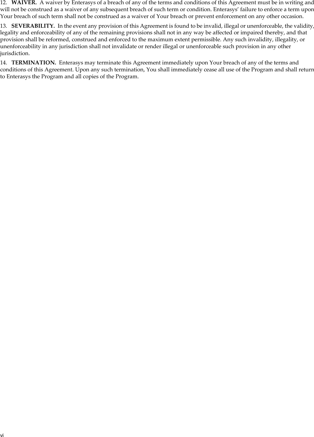 vi12. WAIVER. A waiver by Enterasys of a breach of any of the terms and conditions of this Agreement must be in writing and will not be construed as a waiver of any subsequent breach of such term or condition. Enterasys’ failure to enforce a term upon Your breach of such term shall not be construed as a waiver of Your breach or prevent enforcement on any other occasion.13. SEVERABILITY. In the event any provision of this Agreement is found to be invalid, illegal or unenforceable, the validity, legality and enforceability of any of the remaining provisions shall not in any way be affected or impaired thereby, and that provision shall be reformed, construed and enforced to the maximum extent permissible. Any such invalidity, illegality, or unenforceability in any jurisdiction shall not invalidate or render illegal or unenforceable such provision in any other jurisdiction.14. TERMINATION. Enterasys may terminate this Agreement immediately upon Your breach of any of the terms and conditions of this Agreement. Upon any such termination, You shall immediately cease all use of the Program and shall return to Enterasys the Program and all copies of the Program.
