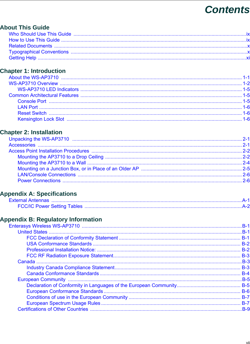viiContentsAbout This GuideWho Should Use This Guide .............................................................................................................................ixHow to Use This Guide ......................................................................................................................................ixRelated Documents ............................................................................................................................................xTypographical Conventions ................................................................................................................................xGetting Help .......................................................................................................................................................xiChapter 1: IntroductionAbout the WS-AP3710 ................................................................................................................................... 1-1WS-AP3710 Overview .................................................................................................................................... 1-2WS-AP3710 LED Indicators ..................................................................................................................... 1-5Common Architectural Features ..................................................................................................................... 1-5Console Port ............................................................................................................................................ 1-5LAN Port ................................................................................................................................................... 1-6Reset Switch ............................................................................................................................................ 1-6Kensington Lock Slot ............................................................................................................................... 1-6Chapter 2: InstallationUnpacking the WS-AP3710 ........................................................................................................................... 2-1Accessories .................................................................................................................................................... 2-1Access Point Installation Procedures ............................................................................................................. 2-2Mounting the AP3710 to a Drop Ceiling ................................................................................................... 2-2Mounting the AP3710 to a Wall ................................................................................................................ 2-4Mounting on a Junction Box, or in Place of an Older AP .........................................................................2-5LAN/Console Connections ....................................................................................................................... 2-6Power Connections .................................................................................................................................. 2-6Appendix A: SpecificationsExternal Antennas ..........................................................................................................................................A-1FCC/IC Power Setting Tables ..................................................................................................................A-2Appendix B: Regulatory InformationEnterasys Wireless WS-AP3710 ....................................................................................................................B-1United States ............................................................................................................................................B-1FCC Declaration of Conformity Statement ........................................................................................ B-1USA Conformance Standards ........................................................................................................... B-2Professional Installation Notice: ........................................................................................................ B-2FCC RF Radiation Exposure Statement............................................................................................ B-3Canada .....................................................................................................................................................B-3Industry Canada Compliance Statement........................................................................................... B-3Canada Conformance Standards ...................................................................................................... B-4European Community ..............................................................................................................................B-5Declaration of Conformity in Languages of the European Community.............................................. B-5European Conformance Standards ................................................................................................... B-6Conditions of use in the European Community ................................................................................. B-7European Spectrum Usage Rules ..................................................................................................... B-7Certifications of Other Countries ..............................................................................................................B-9