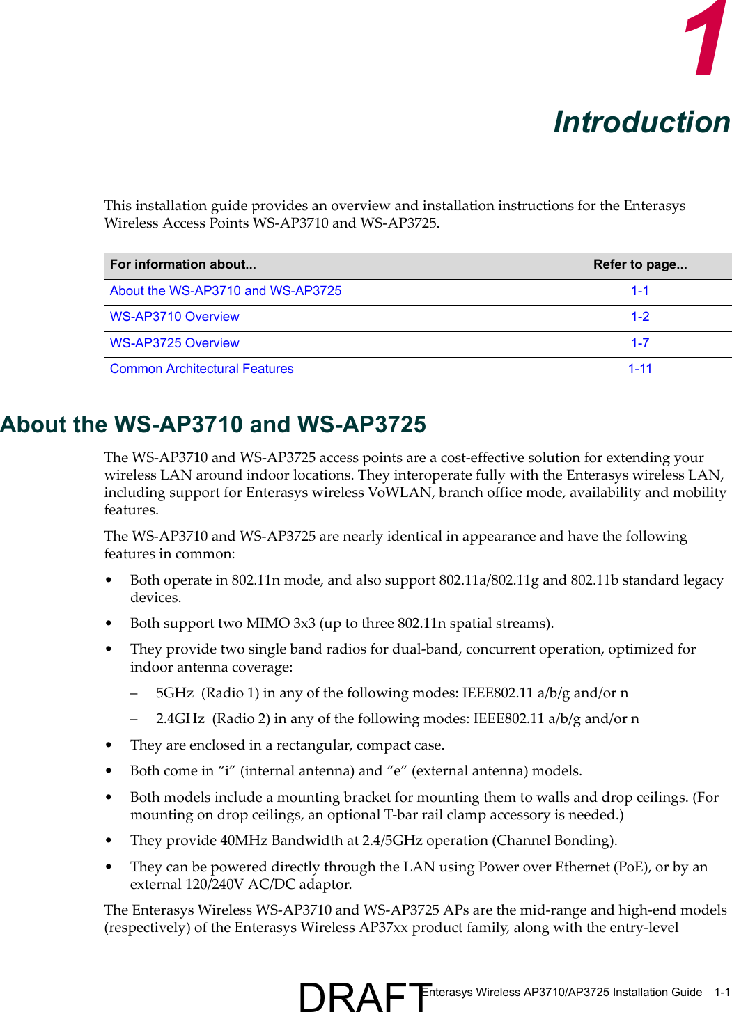 Enterasys Wireless AP3710/AP3725 Installation Guide 1-11IntroductionThis installation guide provides an overview and installation instructions for the Enterasys Wireless Access Points WS-AP3710 and WS-AP3725.About the WS-AP3710 and WS-AP3725The WS-AP3710 and WS-AP3725 access points are a cost-effective solution for extending your wireless LAN around indoor locations. They interoperate fully with the Enterasys wireless LAN, including support for Enterasys wireless VoWLAN, branch office mode, availability and mobility features.The WS-AP3710 and WS-AP3725 are nearly identical in appearance and have the following features in common:&bull; Both operate in 802.11n mode, and also support 802.11a/802.11g and 802.11b standard legacy devices. &bull; Both support two MIMO 3x3 (up to three 802.11n spatial streams). &bull; They provide two single band radios for dual-band, concurrent operation, optimized for indoor antenna coverage:&ndash; 5GHz  (Radio 1) in any of the following modes: IEEE802.11 a/b/g and/or n &ndash; 2.4GHz  (Radio 2) in any of the following modes: IEEE802.11 a/b/g and/or n &bull; They are enclosed in a rectangular, compact case.&bull; Both come in &ldquo;i&rdquo; (internal antenna) and &ldquo;e&rdquo; (external antenna) models. &bull; Both models include a mounting bracket for mounting them to walls and drop ceilings. (For mounting on drop ceilings, an optional T-bar rail clamp accessory is needed.) &bull; They provide 40MHz Bandwidth at 2.4/5GHz operation (Channel Bonding).&bull; They can be powered directly through the LAN using Power over Ethernet (PoE), or by an external 120/240V AC/DC adaptor.The Enterasys Wireless WS-AP3710 and WS-AP3725 APs are the mid-range and high-end models (respectively) of the Enterasys Wireless AP37xx product family, along with the entry-level For information about... Refer to page...About the WS-AP3710 and WS-AP3725 1-1WS-AP3710 Overview 1-2WS-AP3725 Overview 1-7Common Architectural Features 1-11DRAFT