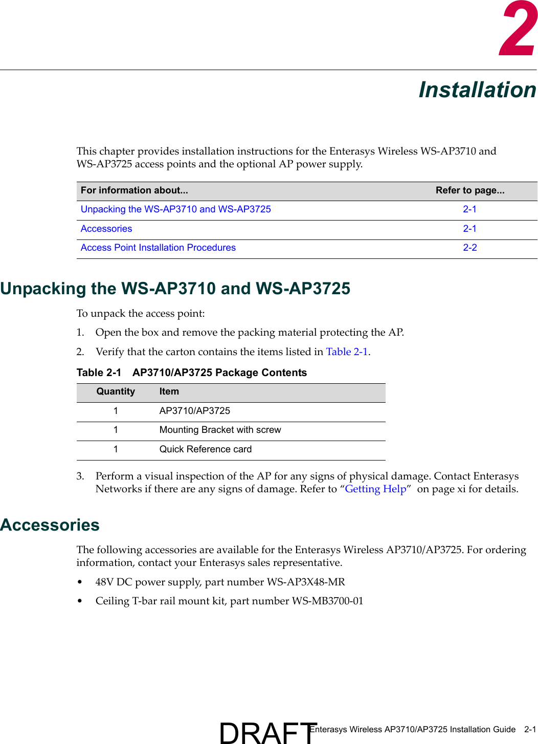 Enterasys Wireless AP3710/AP3725 Installation Guide 2-12InstallationThis chapter provides installation instructions for the Enterasys Wireless WS-AP3710 and WS-AP3725 access points and the optional AP power supply. Unpacking the WS-AP3710 and WS-AP3725To unpack the access point:1. Open the box and remove the packing material protecting the AP.2. Verify that the carton contains the items listed in Table 2-1. 3. Perform a visual inspection of the AP for any signs of physical damage. Contact Enterasys Networks if there are any signs of damage. Refer to &ldquo;Getting Help&rdquo;  on page xi for details.AccessoriesThe following accessories are available for the Enterasys Wireless AP3710/AP3725. For ordering information, contact your Enterasys sales representative.&bull; 48V DC power supply, part number WS-AP3X48-MR&bull; Ceiling T-bar rail mount kit, part number WS-MB3700-01For information about... Refer to page...Unpacking the WS-AP3710 and WS-AP3725 2-1Accessories 2-1Access Point Installation Procedures 2-2Table 2-1 AP3710/AP3725 Package ContentsQuantity Item1 AP3710/AP37251 Mounting Bracket with screw1 Quick Reference cardDRAFT