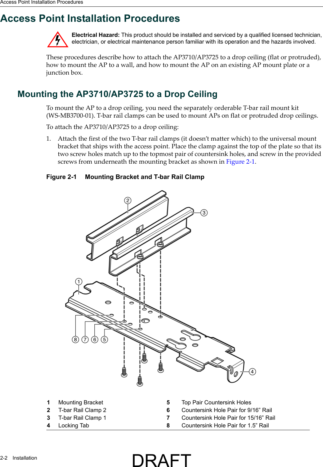 Access Point Installation Procedures2-2 InstallationAccess Point Installation ProceduresThese procedures describe how to attach the AP3710/AP3725 to a drop ceiling (flat or protruded), how to mount the AP to a wall, and how to mount the AP on an existing AP mount plate or a junction box.Mounting the AP3710/AP3725 to a Drop CeilingTo mount the AP to a drop ceiling, you need the separately orderable T-bar rail mount kit (WS-MB3700-01). T-bar rail clamps can be used to mount APs on flat or protruded drop ceilings.To attach the AP3710/AP3725 to a drop ceiling:1. Attach the first of the two T-bar rail clamps (it doesn&rsquo;t matter which) to the universal mount bracket that ships with the access point. Place the clamp against the top of the plate so that its two screw holes match up to the topmost pair of countersink holes, and screw in the provided screws from underneath the mounting bracket as shown in Figure 2-1.Figure 2-1  Mounting Bracket and T-bar Rail ClampElectrical Hazard: This product should be installed and serviced by a qualified licensed technician, electrician, or electrical maintenance person familiar with its operation and the hazards involved. 1Mounting Bracket 5Top Pair Countersink Holes2T-bar Rail Clamp 2 6Countersink Hole Pair for 9/16&rdquo; Rail3T-bar Rail Clamp 1 7Countersink Hole Pair for 15/16&rdquo; Rail4Locking Tab 8Countersink Hole Pair for 1.5&rdquo; RailDRAFT