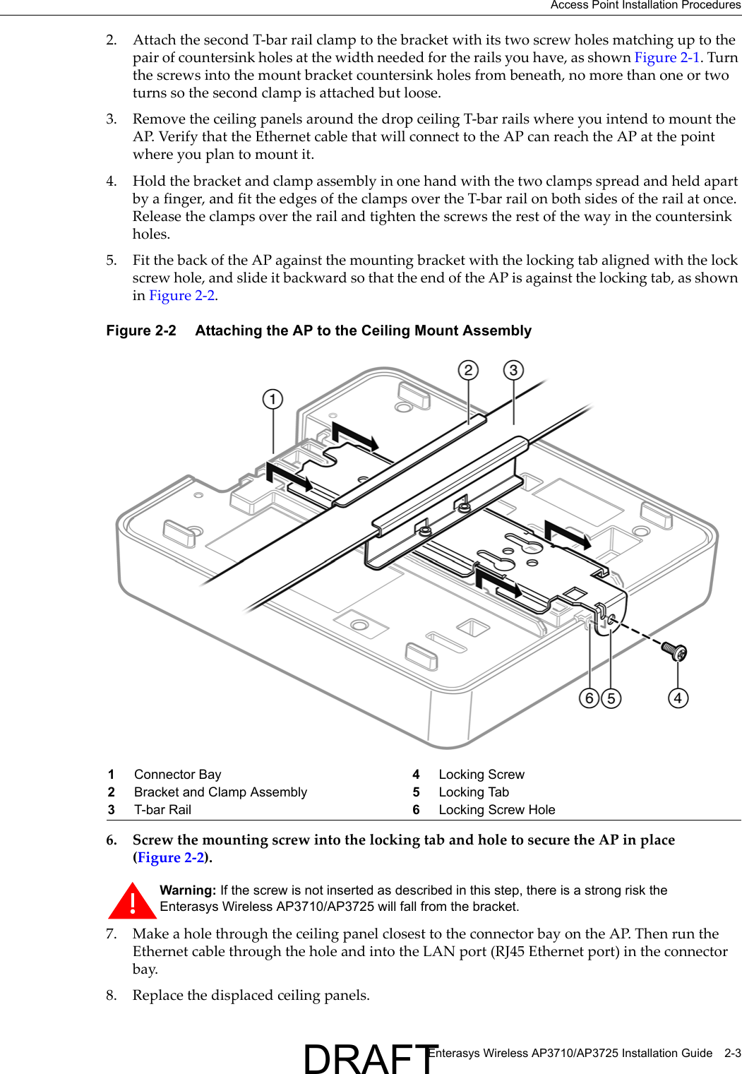 Access Point Installation ProceduresEnterasys Wireless AP3710/AP3725 Installation Guide 2-32. Attach the second T-bar rail clamp to the bracket with its two screw holes matching up to the pair of countersink holes at the width needed for the rails you have, as shown Figure 2-1. Turn the screws into the mount bracket countersink holes from beneath, no more than one or two turns so the second clamp is attached but loose.3. Remove the ceiling panels around the drop ceiling T-bar rails where you intend to mount the AP. Verify that the Ethernet cable that will connect to the AP can reach the AP at the point where you plan to mount it.4. Hold the bracket and clamp assembly in one hand with the two clamps spread and held apart by a finger, and fit the edges of the clamps over the T-bar rail on both sides of the rail at once. Release the clamps over the rail and tighten the screws the rest of the way in the countersink holes. 5. Fit the back of the AP against the mounting bracket with the locking tab aligned with the lock screw hole, and slide it backward so that the end of the AP is against the locking tab, as shown in Figure 2-2.Figure 2-2  Attaching the AP to the Ceiling Mount Assembly6. Screw the mounting screw into the locking tab and hole to secure the AP in place (Figure 2-2).7. Make a hole through the ceiling panel closest to the connector bay on the AP. Then run the Ethernet cable through the hole and into the LAN port (RJ45 Ethernet port) in the connector bay.8. Replace the displaced ceiling panels.1Connector Bay 4Locking Screw 2Bracket and Clamp Assembly 5Locking Tab3T-bar Rail 6Locking Screw HoleWarning: If the screw is not inserted as described in this step, there is a strong risk the Enterasys Wireless AP3710/AP3725 will fall from the bracket.DRAFT