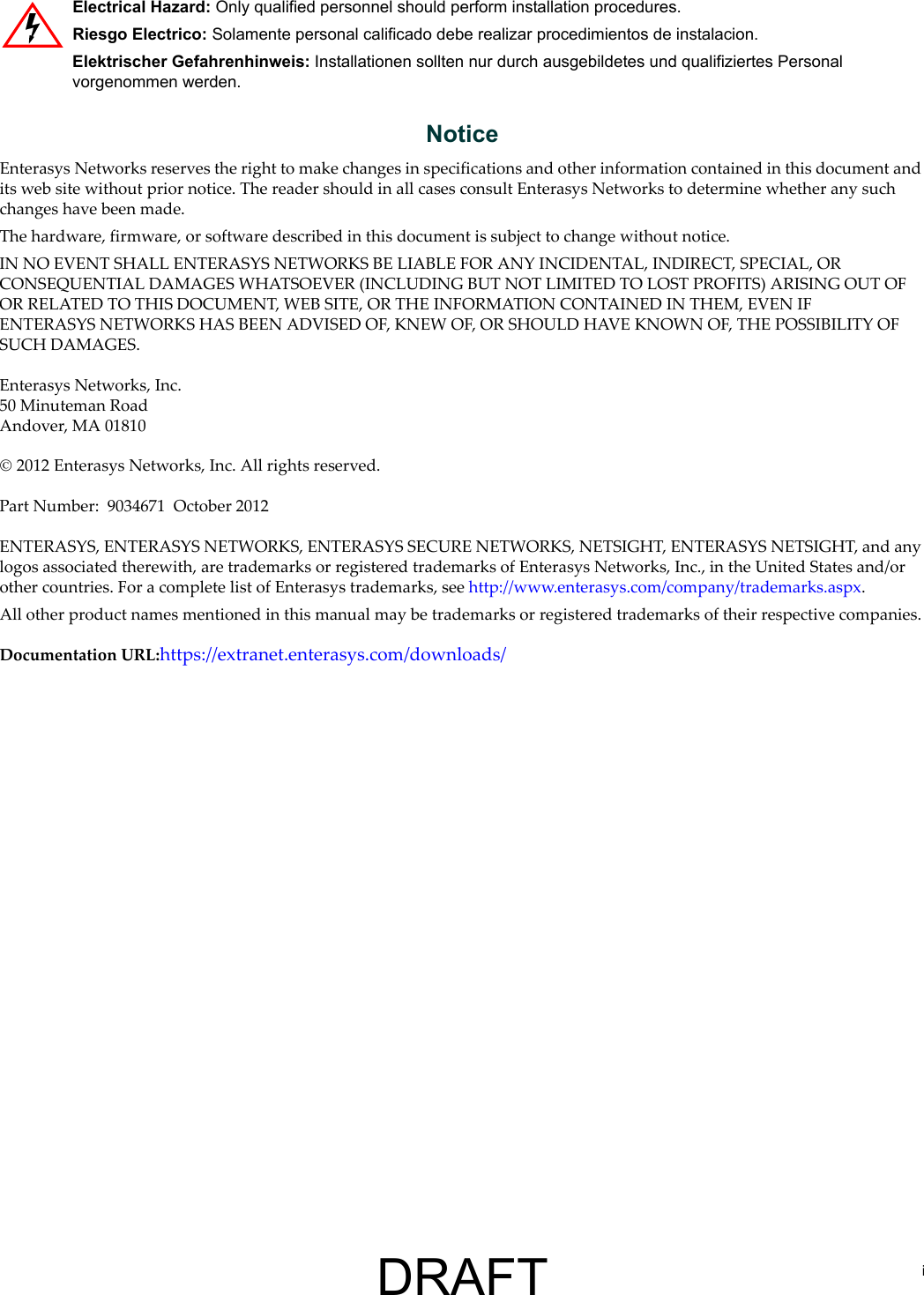 iNoticeEnterasys Networks reserves the right to make changes in specifications and other information contained in this document and its web site without prior notice. The reader should in all cases consult Enterasys Networks to determine whether any such changes have been made.The hardware, firmware, or software described in this document is subject to change without notice.IN NO EVENT SHALL ENTERASYS NETWORKS BE LIABLE FOR ANY INCIDENTAL, INDIRECT, SPECIAL, OR CONSEQUENTIAL DAMAGES WHATSOEVER (INCLUDING BUT NOT LIMITED TO LOST PROFITS) ARISING OUT OF OR RELATED TO THIS DOCUMENT, WEB SITE, OR THE INFORMATION CONTAINED IN THEM, EVEN IF ENTERASYS NETWORKS HAS BEEN ADVISED OF, KNEW OF, OR SHOULD HAVE KNOWN OF, THE POSSIBILITY OF SUCH DAMAGES.Enterasys Networks, Inc.50 Minuteman RoadAndover, MA 01810 2012 Enterasys Networks, Inc. All rights reserved.Part Number: 9034671 October 2012ENTERASYS, ENTERASYS NETWORKS, ENTERASYS SECURE NETWORKS, NETSIGHT, ENTERASYS NETSIGHT, and any logos associated therewith, are trademarks or registered trademarks of Enterasys Networks, Inc., in the United States and/or other countries. For a complete list of Enterasys trademarks, see http://www.enterasys.com/company/trademarks.aspx.All other product names mentioned in this manual may be trademarks or registered trademarks of their respective companies.Documentation URL:https://extranet.enterasys.com/downloads/Electrical Hazard: Only qualified personnel should perform installation procedures.Riesgo Electrico: Solamente personal calificado debe realizar procedimientos de instalacion.Elektrischer Gefahrenhinweis: Installationen sollten nur durch ausgebildetes und qualifiziertes Personal vorgenommen werden.DRAFT