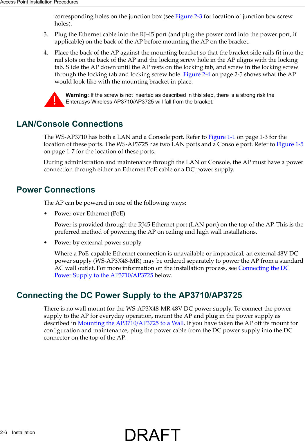 Access Point Installation Procedures2-6 Installationcorresponding holes on the junction box (see Figure 2-3 for location of junction box screw holes).3. Plug the Ethernet cable into the RJ-45 port (and plug the power cord into the power port, if applicable) on the back of the AP before mounting the AP on the bracket.4. Place the back of the AP against the mounting bracket so that the bracket side rails fit into the rail slots on the back of the AP and the locking screw hole in the AP aligns with the locking tab. Slide the AP down until the AP rests on the locking tab, and screw in the locking screw through the locking tab and locking screw hole. Figure 2-4 on page 2-5 shows what the AP would look like with the mounting bracket in place.LAN/Console ConnectionsThe WS-AP3710 has both a LAN and a Console port. Refer to Figure 1-1 on page 1-3 for the location of these ports. The WS-AP3725 has two LAN ports and a Console port. Refer to Figure 1-5 on page 1-7 for the location of these ports.During administration and maintenance through the LAN or Console, the AP must have a power connection through either an Ethernet PoE cable or a DC power supply.Power ConnectionsThe AP can be powered in one of the following ways:&bull; Power over Ethernet (PoE)Power is provided through the RJ45 Ethernet port (LAN port) on the top of the AP. This is the preferred method of powering the AP on ceiling and high wall installations.&bull; Power by external power supplyWhere a PoE-capable Ethernet connection is unavailable or impractical, an external 48V DC power supply (WS-AP3X48-MR) may be ordered separately to power the AP from a standard AC wall outlet. For more information on the installation process, see Connecting the DC Power Supply to the AP3710/AP3725 below.Connecting the DC Power Supply to the AP3710/AP3725There is no wall mount for the WS-AP3X48-MR 48V DC power supply. To connect the power supply to the AP for everyday operation, mount the AP and plug in the power supply as described in Mounting the AP3710/AP3725 to a Wall. If you have taken the AP off its mount for configuration and maintenance, plug the power cable from the DC power supply into the DC connector on the top of the AP. Warning: If the screw is not inserted as described in this step, there is a strong risk the Enterasys Wireless AP3710/AP3725 will fall from the bracket.DRAFT