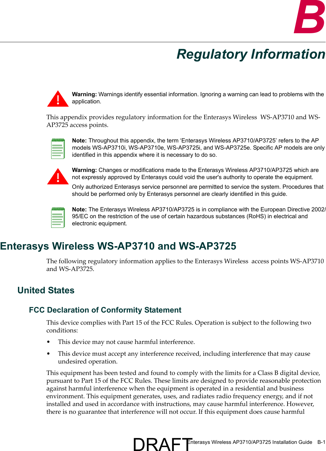 Enterasys Wireless AP3710/AP3725 Installation Guide B-1BRegulatory InformationThis appendix provides regulatory information for the Enterasys Wireless  WS-AP3710 and WS-AP3725 access points.Enterasys Wireless WS-AP3710 and WS-AP3725The following regulatory information applies to the Enterasys Wireless  access points WS-AP3710 and WS-AP3725.United StatesFCC Declaration of Conformity StatementThis device complies with Part 15 of the FCC Rules. Operation is subject to the following two conditions:&bull; This device may not cause harmful interference.&bull; This device must accept any interference received, including interference that may cause undesired operation.This equipment has been tested and found to comply with the limits for a Class B digital device, pursuant to Part 15 of the FCC Rules. These limits are designed to provide reasonable protection against harmful interference when the equipment is operated in a residential and business environment. This equipment generates, uses, and radiates radio frequency energy, and if not installed and used in accordance with instructions, may cause harmful interference. However, there is no guarantee that interference will not occur. If this equipment does cause harmful Warning: Warnings identify essential information. Ignoring a warning can lead to problems with the application.Note: Throughout this appendix, the term &lsquo;Enterasys Wireless AP3710/AP3725&rsquo; refers to the AP models WS-AP3710i, WS-AP3710e, WS-AP3725i, and WS-AP3725e. Specific AP models are only identified in this appendix where it is necessary to do so. Warning: Changes or modifications made to the Enterasys Wireless AP3710/AP3725 which are not expressly approved by Enterasys could void the user's authority to operate the equipment.Only authorized Enterasys service personnel are permitted to service the system. Procedures that should be performed only by Enterasys personnel are clearly identified in this guide.Note: The Enterasys Wireless AP3710/AP3725 is in compliance with the European Directive 2002/95/EC on the restriction of the use of certain hazardous substances (RoHS) in electrical and electronic equipment.DRAFT