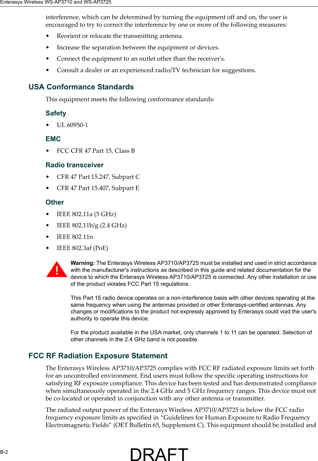 Enterasys Wireless WS-AP3710 and WS-AP3725B-2interference, which can be determined by turning the equipment off and on, the user is encouraged to try to correct the interference by one or more of the following measures:&bull; Reorient or relocate the transmitting antenna.&bull; Increase the separation between the equipment or devices.&bull; Connect the equipment to an outlet other than the receiver's.&bull; Consult a dealer or an experienced radio/TV technician for suggestions.USA Conformance StandardsThis equipment meets the following conformance standards:Safety &bull; UL 60950-1EMC &bull; FCC CFR 47 Part 15, Class BRadio transceiver &bull; CFR 47 Part 15.247, Subpart C &bull; CFR 47 Part 15.407, Subpart E Other&bull; IEEE 802.11a (5 GHz)&bull; IEEE 802.11b/g (2.4 GHz)&bull; IEEE 802.11n &bull; IEEE 802.3af (PoE)FCC RF Radiation Exposure StatementThe Enterasys Wireless AP3710/AP3725 complies with FCC RF radiated exposure limits set forth for an uncontrolled environment. End users must follow the specific operating instructions for satisfying RF exposure compliance. This device has been tested and has demonstrated compliance when simultaneously operated in the 2.4 GHz and 5 GHz frequency ranges. This device must not be co-located or operated in conjunction with any other antenna or transmitter.The radiated output power of the Enterasys Wireless AP3710/AP3725 is below the FCC radio frequency exposure limits as specified in &ldquo;Guidelines for Human Exposure to Radio Frequency Electromagnetic Fields&rdquo; (OET Bulletin 65, Supplement C). This equipment should be installed and Warning: The Enterasys Wireless AP3710/AP3725 must be installed and used in strict accordance with the manufacturer's instructions as described in this guide and related documentation for the device to which the Enterasys Wireless AP3710/AP3725 is connected. Any other installation or use of the product violates FCC Part 15 regulations.This Part 15 radio device operates on a non-interference basis with other devices operating at the same frequency when using the antennas provided or other Enterasys-certified antennas. Any changes or modifications to the product not expressly approved by Enterasys could void the user's authority to operate this device.For the product available in the USA market, only channels 1 to 11 can be operated. Selection of other channels in the 2.4 GHz band is not possible.DRAFT