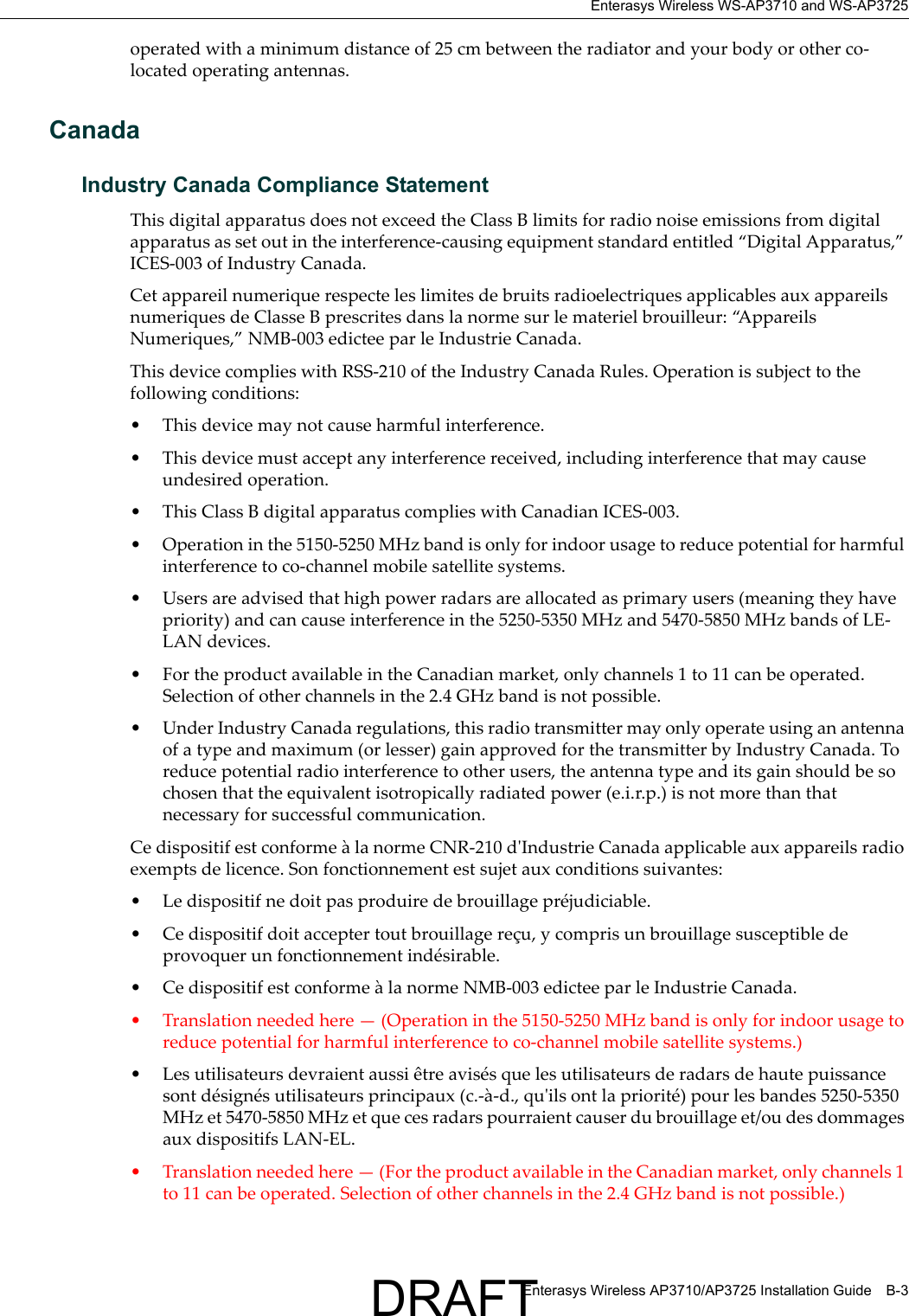 Enterasys Wireless WS-AP3710 and WS-AP3725Enterasys Wireless AP3710/AP3725 Installation Guide B-3operated with a minimum distance of 25 cm between the radiator and your body or other co-located operating antennas.CanadaIndustry Canada Compliance StatementThis digital apparatus does not exceed the Class B limits for radio noise emissions from digital apparatus as set out in the interference-causing equipment standard entitled &ldquo;Digital Apparatus,&rdquo; ICES-003 of Industry Canada.Cet appareil numerique respecte les limites de bruits radioelectriques applicables aux appareils numeriques de Classe B prescrites dans la norme sur le materiel brouilleur: &ldquo;Appareils Numeriques,&rdquo; NMB-003 edictee par le Industrie Canada.This device complies with RSS-210 of the Industry Canada Rules. Operation is subject to the following conditions: &bull; This device may not cause harmful interference.&bull; This device must accept any interference received, including interference that may cause undesired operation. &bull; This Class B digital apparatus complies with Canadian ICES-003.&bull; Operation in the 5150-5250 MHz band is only for indoor usage to reduce potential for harmful interference to co-channel mobile satellite systems.&bull; Users are advised that high power radars are allocated as primary users (meaning they have priority) and can cause interference in the 5250-5350 MHz and 5470-5850 MHz bands of LE-LAN devices.&bull; For the product available in the Canadian market, only channels 1 to 11 can be operated. Selection of other channels in the 2.4 GHz band is not possible.&bull; Under Industry Canada regulations, this radio transmitter may only operate using an antenna of a type and maximum (or lesser) gain approved for the transmitter by Industry Canada. To reduce potential radio interference to other users, the antenna type and its gain should be so chosen that the equivalent isotropically radiated power (e.i.r.p.) is not more than that necessary for successful communication.Ce dispositif est conforme &agrave; la norme CNR-210 d'Industrie Canada applicable aux appareils radio exempts de licence. Son fonctionnement est sujet aux conditions suivantes:&bull; Le dispositif ne doit pas produire de brouillage pr&eacute;judiciable.&bull; Ce dispositif doit accepter tout brouillage re&ccedil;u, y compris un brouillage susceptible de provoquer un fonctionnement ind&eacute;sirable. &bull; Ce dispositif est conforme &agrave; la norme NMB-003 edictee par le Industrie Canada.&bull; Translation needed here &mdash; (Operation in the 5150-5250 MHz band is only for indoor usage to reduce potential for harmful interference to co-channel mobile satellite systems.)&bull; Les utilisateurs devraient aussi &ecirc;tre avis&eacute;s que les utilisateurs de radars de haute puissance sont d&eacute;sign&eacute;s utilisateurs principaux (c.-&agrave;-d., qu'ils ont la priorit&eacute;) pour les bandes 5250-5350 MHz et 5470-5850 MHz et que ces radars pourraient causer du brouillage et/ou des dommages aux dispositifs LAN-EL.&bull; Translation needed here &mdash; (For the product available in the Canadian market, only channels 1 to 11 can be operated. Selection of other channels in the 2.4 GHz band is not possible.)DRAFT
