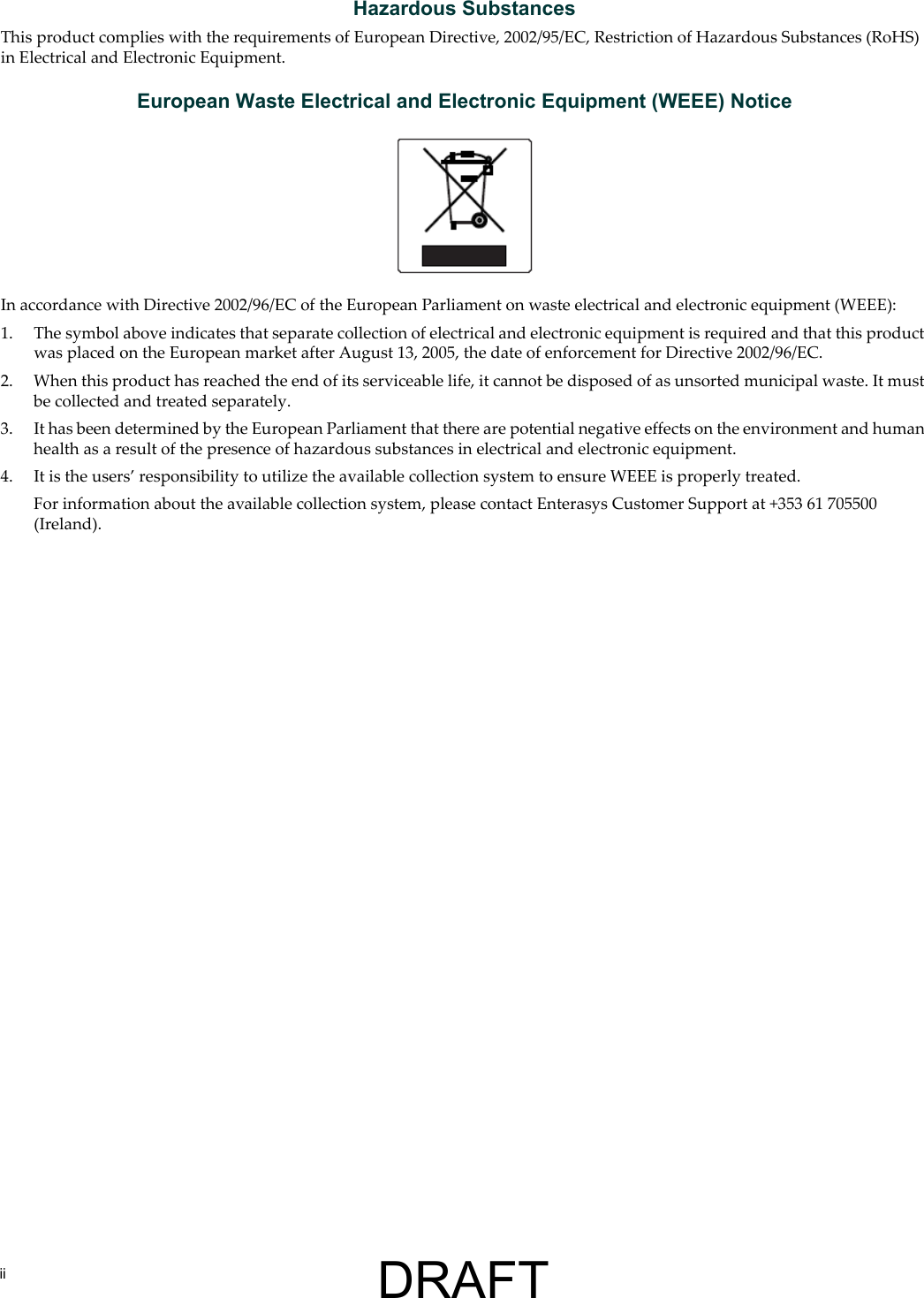 iiHazardous SubstancesThis product complies with the requirements of European Directive, 2002/95/EC, Restriction of Hazardous Substances (RoHS) in Electrical and Electronic Equipment.European Waste Electrical and Electronic Equipment (WEEE) NoticeIn accordance with Directive 2002/96/EC of the European Parliament on waste electrical and electronic equipment (WEEE):1. The symbol above indicates that separate collection of electrical and electronic equipment is required and that this product was placed on the European market after August 13, 2005, the date of enforcement for Directive 2002/96/EC.2. When this product has reached the end of its serviceable life, it cannot be disposed of as unsorted municipal waste. It must be collected and treated separately.3. It has been determined by the European Parliament that there are potential negative effects on the environment and human health as a result of the presence of hazardous substances in electrical and electronic equipment.4. It is the users&rsquo; responsibility to utilize the available collection system to ensure WEEE is properly treated.For information about the available collection system, please contact Enterasys Customer Support at +353 61 705500 (Ireland).DRAFT