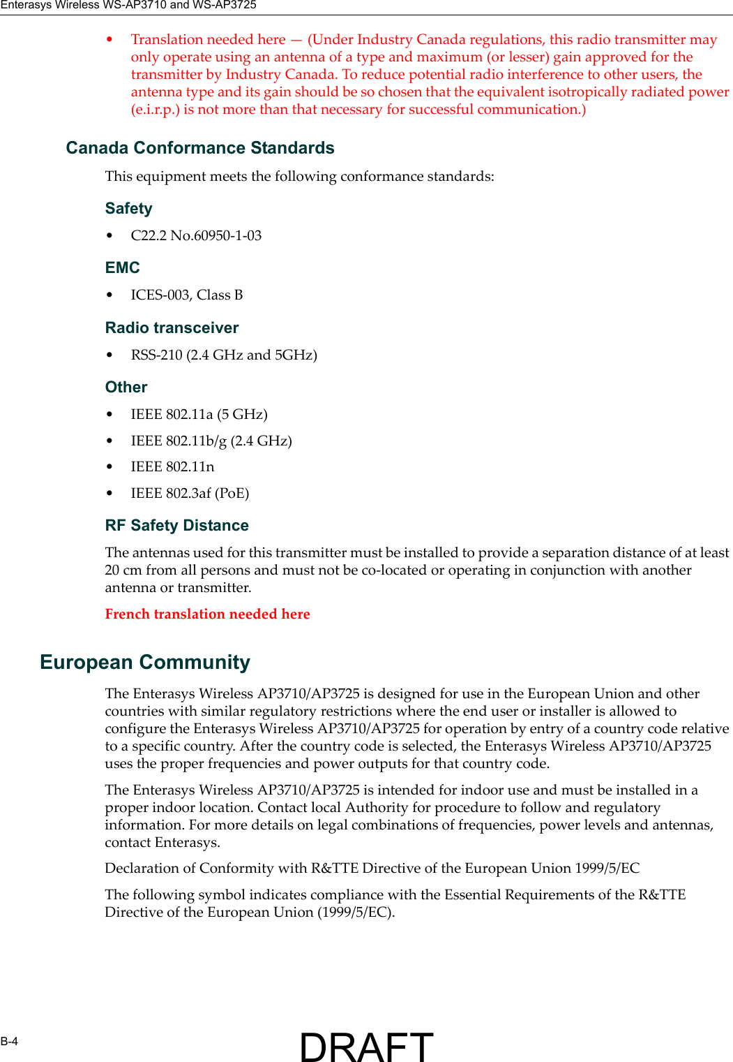 Enterasys Wireless WS-AP3710 and WS-AP3725B-4&bull; Translation needed here &mdash; (Under Industry Canada regulations, this radio transmitter may only operate using an antenna of a type and maximum (or lesser) gain approved for the transmitter by Industry Canada. To reduce potential radio interference to other users, the antenna type and its gain should be so chosen that the equivalent isotropically radiated power (e.i.r.p.) is not more than that necessary for successful communication.)Canada Conformance StandardsThis equipment meets the following conformance standards:Safety &bull; C22.2 No.60950-1-03EMC &bull; ICES-003, Class BRadio transceiver&bull; RSS-210 (2.4 GHz and 5GHz)Other&bull; IEEE 802.11a (5 GHz)&bull; IEEE 802.11b/g (2.4 GHz)&bull; IEEE 802.11n &bull; IEEE 802.3af (PoE)RF Safety DistanceThe antennas used for this transmitter must be installed to provide a separation distance of at least 20 cm from all persons and must not be co-located or operating in conjunction with another antenna or transmitter.French translation needed hereEuropean CommunityThe Enterasys Wireless AP3710/AP3725 is designed for use in the European Union and other countries with similar regulatory restrictions where the end user or installer is allowed to configure the Enterasys Wireless AP3710/AP3725 for operation by entry of a country code relative to a specific country. After the country code is selected, the Enterasys Wireless AP3710/AP3725 uses the proper frequencies and power outputs for that country code.The Enterasys Wireless AP3710/AP3725 is intended for indoor use and must be installed in a proper indoor location. Contact local Authority for procedure to follow and regulatory information. For more details on legal combinations of frequencies, power levels and antennas, contact Enterasys.Declaration of Conformity with R&amp;TTE Directive of the European Union 1999/5/ECThe following symbol indicates compliance with the Essential Requirements of the R&amp;TTE Directive of the European Union (1999/5/EC). DRAFT