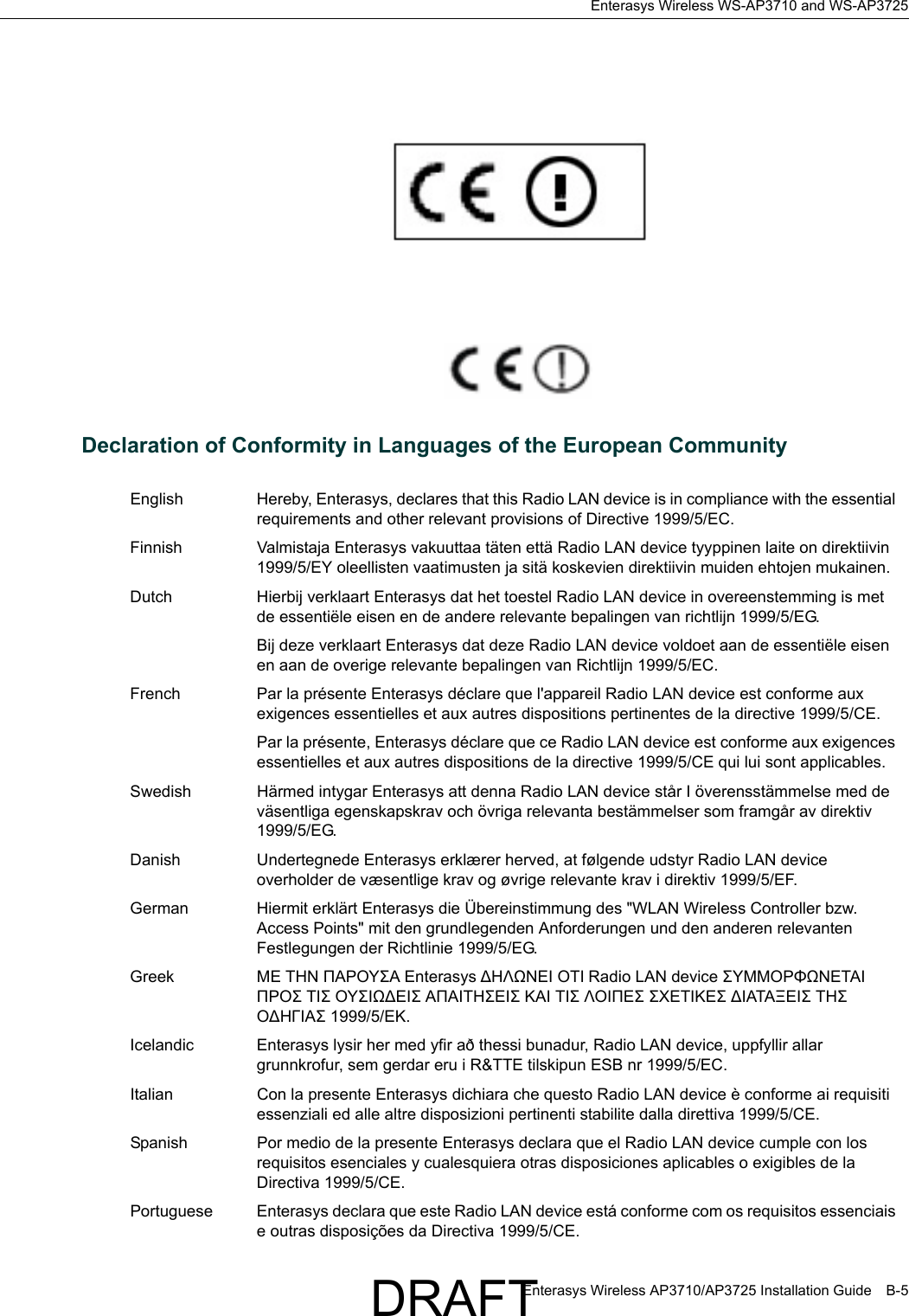 Enterasys Wireless WS-AP3710 and WS-AP3725Enterasys Wireless AP3710/AP3725 Installation Guide B-5Declaration of Conformity in Languages of the European CommunityEnglish Hereby, Enterasys, declares that this Radio LAN device is in compliance with the essential requirements and other relevant provisions of Directive 1999/5/EC.Finnish Valmistaja Enterasys vakuuttaa t&auml;ten ett&auml; Radio LAN device tyyppinen laite on direktiivin 1999/5/EY oleellisten vaatimusten ja sit&auml; koskevien direktiivin muiden ehtojen mukainen.Dutch Hierbij verklaart Enterasys dat het toestel Radio LAN device in overeenstemming is met de essenti&euml;le eisen en de andere relevante bepalingen van richtlijn 1999/5/EG. Bij deze verklaart Enterasys dat deze Radio LAN device voldoet aan de essenti&euml;le eisen en aan de overige relevante bepalingen van Richtlijn 1999/5/EC.French Par la pr&eacute;sente Enterasys d&eacute;clare que l'appareil Radio LAN device est conforme aux exigences essentielles et aux autres dispositions pertinentes de la directive 1999/5/CE. Par la pr&eacute;sente, Enterasys d&eacute;clare que ce Radio LAN device est conforme aux exigences essentielles et aux autres dispositions de la directive 1999/5/CE qui lui sont applicables.Swedish H&auml;rmed intygar Enterasys att denna Radio LAN device st&aring;r I &ouml;verensst&auml;mmelse med de v&auml;sentliga egenskapskrav och &ouml;vriga relevanta best&auml;mmelser som framg&aring;r av direktiv 1999/5/EG. Danish Undertegnede Enterasys erkl&aelig;rer herved, at f&oslash;lgende udstyr Radio LAN device overholder de v&aelig;sentlige krav og &oslash;vrige relevante krav i direktiv 1999/5/EF.German Hiermit erkl&auml;rt Enterasys die &Uuml;bereinstimmung des "WLAN Wireless Controller bzw. Access Points" mit den grundlegenden Anforderungen und den anderen relevanten Festlegungen der Richtlinie 1999/5/EG.Greek &Mu;&Epsilon; &Tau;&Eta;&Nu; &Pi;&Alpha;&Rho;&Omicron;&Upsilon;&Sigma;&Alpha; Enterasys ∆&Eta;&Lambda;Ω&Nu;&Epsilon;&Iota; &Omicron;&Tau;&Iota; Radio LAN device &Sigma;&Upsilon;&Mu;&Mu;&Omicron;&Rho;&Phi;Ω&Nu;&Epsilon;&Tau;&Alpha;&Iota; &Pi;&Rho;&Omicron;&Sigma; &Tau;&Iota;&Sigma; &Omicron;&Upsilon;&Sigma;&Iota;Ω∆&Epsilon;&Iota;&Sigma; &Alpha;&Pi;&Alpha;&Iota;&Tau;&Eta;&Sigma;&Epsilon;&Iota;&Sigma; &Kappa;&Alpha;&Iota; &Tau;&Iota;&Sigma; &Lambda;&Omicron;&Iota;&Pi;&Epsilon;&Sigma; &Sigma;&Chi;&Epsilon;&Tau;&Iota;&Kappa;&Epsilon;&Sigma; ∆&Iota;&Alpha;&Tau;&Alpha;&Xi;&Epsilon;&Iota;&Sigma; &Tau;&Eta;&Sigma; &Omicron;∆&Eta;&Gamma;&Iota;&Alpha;&Sigma; 1999/5/&Epsilon;&Kappa;.Icelandic Enterasys lysir her med yfir a&eth; thessi bunadur, Radio LAN device, uppfyllir allar grunnkrofur, sem gerdar eru i R&amp;TTE tilskipun ESB nr 1999/5/EC.Italian Con la presente Enterasys dichiara che questo Radio LAN device &egrave; conforme ai requisiti essenziali ed alle altre disposizioni pertinenti stabilite dalla direttiva 1999/5/CE.Spanish Por medio de la presente Enterasys declara que el Radio LAN device cumple con los requisitos esenciales y cualesquiera otras disposiciones aplicables o exigibles de la Directiva 1999/5/CE.Portuguese Enterasys declara que este Radio LAN device est&aacute; conforme com os requisitos essenciais e outras disposi&ccedil;&otilde;es da Directiva 1999/5/CE. DRAFT
